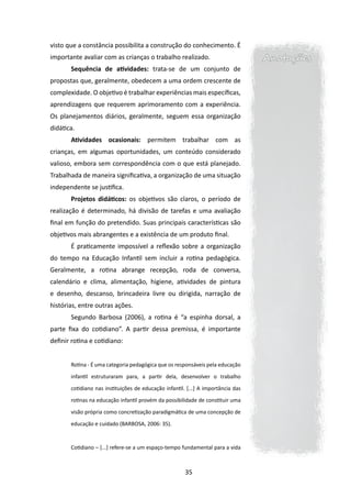 visto que a constância possibilita a constru­ ão do conhecimento. É
                                            ç
importante avaliar com as crianças o trabalho realizado.                          Anotações
       Sequência de atividades: trata-se de um conjunto de
propostas que, geralmente, obedecem a uma ordem crescente de
complexidade. O objetivo é trabalhar experiências mais específicas,
aprendizagens que requerem aprimoramento com a experiência.
Os planejamentos diários, geralmente, seguem essa organização
didática.
       Atividades ocasionais: permitem trabalhar com as
crianças, em algumas oportunidades, um conteúdo considerado
valioso, embora sem correspondência com o que está planejado.
Trabalhada de maneira significativa, a organização de uma situação
independente se justifica.
       Projetos didáticos: os objetivos são claros, o período de
realização é determinado, há divisão de tarefas e uma ava­iação
                                                         l
final em função do pretendido. Suas principais características são
objetivos mais abrangentes e a existência de um produto final.
       É praticamente impossível a reflexão sobre a organização
do tempo na Educação Infantil sem incluir a rotina pedagógica.
Geralmente, a rotina abrange recepção, roda de conversa,
calendário e clima, alimentação, higiene, atividades de pintura
e desenho, descanso, brincadeira livre ou dirigida, narração de
histórias, entre outras ações.
       Segundo Barbosa (2006), a rotina é “a espinha dorsal, a
parte fixa do cotidiano”. A partir dessa premissa, é importante
definir rotina e cotidiano:


       Rotina - É uma categoria pedagógica que os responsáveis pela educação

       infantil estruturaram para, a partir dela, desenvolver o trabalho

       cotidiano nas instituições de educação infantil. [...] A importância das

       rotinas na educação infantil provém da possibilidade de constituir uma

       visão própria como concretização paradigmática de uma concepção de

       educação e cuidado (BARBOSA, 2006: 35).



       Cotidiano – [...] refere-se a um espaço-tempo fundamental para a vida



                                                       35
 
