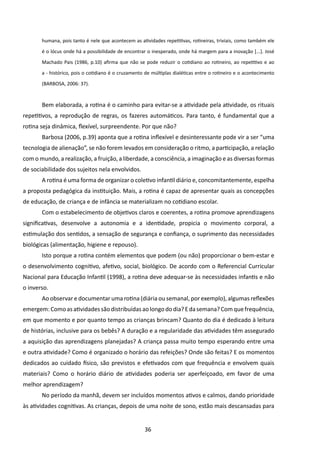 humana, pois tanto é nele que acontecem as atividades repetitivas, rotineiras, triviais, como também ele

       é o lócus onde há a possibilidade de encontrar o inesperado, onde há margem para a inovação [...]. José

       Machado Pais (1986, p.10) afirma que não se pode reduzir o cotidiano ao rotineiro, ao repetitivo e ao

       a - histórico, pois o cotidiano é o cruzamento de múltiplas dialéticas entre o rotineiro e o acontecimento

       (BARBOSA, 2006: 37).



       Bem elaborada, a rotina é o caminho para evitar-se a atividade pela atividade, os rituais
repetitivos, a reprodução de regras, os fazeres automáticos. Para tanto, é fundamental que a
rotina seja dinâmica, flexível, surpreendente. Por que não?
       Barbosa (2006, p.39) aponta que a rotina inflexível e desinteressante pode vir a ser “uma
tecnologia de alienação”, se não forem levados em consideração o ritmo, a participação, a relação
com o mundo, a realização, a fruição, a liberdade, a consciência, a imaginação e as diversas formas
de sociabilidade dos sujeitos nela envolvidos.
       A rotina é uma forma de organizar o coletivo infantil diário e, concomitantemente, espelha
a proposta pedagógica da instituição. Mais, a rotina é capaz de apresentar quais as concepções
de educação, de criança e de infância se materializam no cotidiano escolar.
       Com o estabelecimento de objetivos claros e coerentes, a rotina promove aprendizagens
significativas, desenvolve a autonomia e a identidade, propicia o movimento corporal, a
estimulação dos sentidos, a sensação de segurança e confiança, o suprimento das necessidades
biológicas (alimentação, higiene e repouso).
       Isto porque a rotina contém elementos que podem (ou não) proporcionar o bem-estar e
o desenvolvimento cognitivo, afetivo, social, biológico. De acordo com o Referencial Curricular
Nacional para Educação Infantil (1998), a rotina deve adequar-se às necessidades infantis e não
o inverso.
       Ao observar e documentar uma rotina (diária ou semanal, por exemplo), algumas reflexões
emergem: Como as atividades são distribuídas ao longo do dia? E da semana? Com que frequência,
em que momento e por quanto tempo as crianças brincam? Quanto do dia é dedicado à leitura
de histórias, inclusive para os bebês? A duração e a regularidade das atividades têm assegurado
a aquisição das aprendizagens planejadas? A criança passa muito tempo esperando entre uma
e outra atividade? Como é organizado o horário das refeições? Onde são feitas? E os momentos
dedicados ao cuidado físico, são previstos e efetivados com que frequência e envolvem quais
materiais? Como o horário diário de atividades poderia ser aperfeiçoado, em favor de uma
melhor aprendizagem?
       No período da manhã, devem ser incluídos momentos ativos e calmos, dando prioridade
às atividades cognitivas. As crianças, depois de uma noite de sono, estão mais descansadas para


                                                     36
 