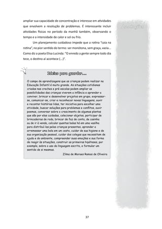 ampliar sua capacidade de concentração e interesse em atividades
que envolvem a resolução de problemas. É interessante incluir          Anotações
atividades físicas no período da manhã também, observando o
tempo e a intensidade de calor e sol ou frio.
       Um planejamento cuidadoso impede que a rotina “caia na
rotina”, no pior sentido do termo: ser monótona, sem graça, vazia...
Como diz a poeta Elisa Lucinda: “O enredo a gente sempre todo dia
tece, o destino aí acontece (...)”.



                    Ideias para guardar...

   O campo de aprendizagens que as crianças podem realizar na
   Educação Infantil é muito grande. As situações cotidianas
   criadas nas creches e pré-escolas podem ampliar as
   possibilidades das crianças viverem a infância e aprender a
   conviver, brincar e desenvolver projetos em grupo, expressar-
   se, comunicar-se, criar e reconhecer novas linguagens, ouvir
   e recontar histórias lidas, ter iniciativa para escolher uma
   atividade, buscar soluções para problemas e conflitos, ouvir
   poemas, conversar sobre o crescimento de algumas plantas
   que são por elas cuidadas, colecionar objetos, participar de
   brincadeiras de roda, brincar de faz de conta, de casinha
   ou de ir à venda, calcular quantas balas há em uma vasilha
   para distribuí-las pelas crianças presentes, aprender a
   arremessar uma bola em um cesto, cuidar de sua higiene e de
   sua organização pessoal, cuidar dos colegas que necessitam de
   ajuda e do ambiente, compreender suas emoções e sua forma
   de reagir às situações, construir as primeiras hipóteses, por
   exemplo, sobre o uso da linguagem escrita, e formular um
   sentido de si mesmas.
                                Zilma de Moraes Ramos de Oliveira




                                                37
 