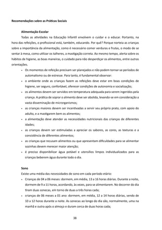 Recomendações sobre as Práticas Sociais


       Alimentação Escolar
       Todas as atividades na Educação Infantil envolvem o cuidar e o educar. Portanto, na
hora das refeições, o profissional está, também, educando. Por quê? Porque norteia as crianças
sobre a importância da alimentação, como é necessário comer verduras e frutas, o modo de se
sentar à mesa, como utilizar os talheres, a mastigação correta. Ao mesmo tempo, alerta sobre os
hábitos de higiene, as boas maneiras, o cuidado para não desperdiçar os alimentos, entre outras
orientações.
       •	   Os momentos de refeição precisam ser planejados e não podem tornar-se períodos de
            automatismo ou de estresse. Para tanto, é fundamental observar:
       •	   o ambiente onde as crianças fazem as refeições deve estar em boas condições de
            higiene, ser seguro, confortável, oferecer condições de autonomia e socialização;
       •	   os alimentos devem ser servidos em temperatura adequada para serem ingeridos pela
            criança. A prática de soprar o alimento deve ser abolida, levando-se em consideração a
            vasta disseminação de microrganismos;
       •	   as crianças maiores devem ser incentivadas a servir seu próprio prato, com apoio do
            adulto, e a mastigarem bem os alimentos;
       •	   a alimentação deve atender as necessidades nutricionais das crianças de diferentes
            idades;
       •	   as crianças devem ser estimuladas a apreciar os sabores, as cores, as texturas e a
            consistência de diferentes alimentos;
       •	   as crianças que recusam alimentos ou que apresentam dificuldades para se alimentar
            sozinhas devem merecer maior atenção;
       •	   é preciso disponibilizar água potável e utensílios limpos individualizados para as
            crianças beberem água durante todo o dia.


       Sono
       Existe uma média das necessidades de sono em cada período etário:
       •	   Crianças de 04 a 06 meses: dormem, em média, 13 a 16 horas diárias. Durante a noite,
            dormem de 9 a 11 horas, acordando, às vezes, para se alimentarem. No decorrer do dia
            tiram duas sonecas, em torno de duas a três horas cada;
       •	   crianças de 06 meses a 01 ano: dormem, em média, 12 a 14 horas diárias, sendo de
            10 a 12 horas durante a noite. As sonecas ao longo do dia são, normalmente, uma na
            manhã e outra após o almoço e duram cerca de duas horas cada;


                                                38
 