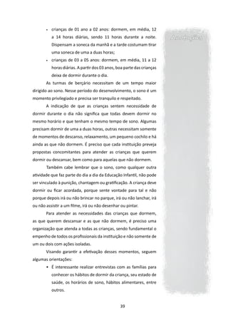 •	   crianças de 01 ano a 02 anos: dormem, em média, 12
            a 14 horas diárias, sendo 11 horas durante a noite.           Anotações
            Dispensam a soneca da manhã e a tarde costumam tirar
            uma soneca de uma a duas horas;
       •	   crianças de 03 a 05 anos: dormem, em média, 11 a 12
            horas diárias. A partir dos 03 anos, boa parte das crianças
            deixa de dormir durante o dia.
       As turmas de berçário necessitam de um tempo maior
dirigido ao sono. Nesse período do desenvolvimento, o sono é um
momento privilegiado e precisa ser tranquilo e respeitado.
       A indicação de que as crianças sentem necessidade de
dormir durante o dia não significa que todas devem dormir no
mesmo horário e que tenham o mesmo tempo de sono. Algumas
precisam dormir de uma a duas horas, outras necessitam somente
de momentos de descanso, relaxamento, um pequeno cochilo e há
ainda as que não dormem. É preciso que cada instituição preveja
propostas concomitantes para atender as crianças que querem
dormir ou descansar, bem como para aquelas que não dormem.
       	Também cabe lembrar que o sono, como qualquer outra
atividade que faz parte do dia a dia da Educação Infantil, não pode
ser vinculado à punição, chantagem ou gratificação. A criança deve
dormir ou ficar acordada, porque sente vontade para tal e não
porque depois irá ou não brincar no parque, irá ou não lanchar, irá
ou não assistir a um filme, irá ou não desenhar ou pintar.
       Para atender as necessidades das crianças que dormem,
as que querem descansar e as que não dormem, é preciso uma
organização que atenda a todas as crianças, sendo fundamental o
empenho de todos os profissionais da instituição e não somente de
um ou dois com ações isoladas.
       Visando garantir a efetivação desses momentos, seguem
algumas orientações:
       •	 É interessante realizar entrevistas com as famílias para
            conhecer os hábitos de dormir da criança, seu estado de
            saúde, os horários de sono, hábitos alimentares, entre
            outros.


                                                  39
 