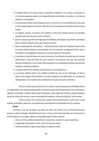 •	 os bebês devem ter lençol, fronha, travesseiro, edredom e ou manta ou cobertor. Já
            às crianças pequenas devem ser disponibilizados colchonetes e lençóis e, no inverno,
            cobertor e ou edredom;
       •	 os colchonetes devem estar dispostos com, no mínimo, 15 cm de distância um do outro
            e serem higienizados com álcool, antes do uso. As roupas de cama devem estar sempre
            limpas;
       •	 os sapatos, casacos, acessórios nos cabelos e cintos das crianças devem ser retirados
            quando forem dormir, para maior conforto;
       •	 para as crianças que dormem logo após as refeições, como para as que ficam acordadas,
            deve ser feita a higiene bucal, das mãos e do rosto;
       •	 para a preparação do sono (fase 1 – adormecimento), pode ser utilizada música suave
            em baixo volume (clássica, instrumental, sons da natureza, cantigas de ninar). Sons e
            TVs devem ser desligados enquanto as crianças estiverem dormindo;
       •	 a sala para o sono não deve ser escura, precisa de luz indireta de modo que as crianças
            diferenciem o sono da tarde do sono noturno. Isso permite que elas não durmam
            demais, ficando sem sono à noite, além de garantir a visualização de toda a sala quando
            acordam, evitando acidentes;
       •	 as janelas devem ficar abertas para favorecer a circulação do ar;
       •	 as crianças podem dormir com objetos trazidos de casa ou da instituição, se isto as
            deixar mais seguras. No entanto, o uso de chupetas ou do dedo deve ser aos poucos
            abandonado, com incentivo dos profissionais em parceria com as famílias.


       		       Para as crianças que não dormem, as salas ou outros espaços da instituição devem
ser organizados com propostas planejadas, incluindo espaço para relaxamento, com colchonetes,
tapetes e almofadas. Também deve haver brinquedos, como jogos de memória, quebra-cabeças,
dominós, blocos de montar e serem realizadas brincadeiras, leitura de histórias, entre outras.
       		       Tanto as salas com crianças que estejam dormindo quanto as salas com as que
estejam acordadas, devem ter um profissional coordenando as atividades com as crianças.
       Banho
       	O banho é um ato de afeto, que deve ser feito com calma. É um momento precioso,
porque o adulto interage individualmente com a criança. Este momento deve ser de conversa e
de brincadeiras com a água. Algumas orientações gerais sobre o banho:
       •	   deve ser diário, preferencialmente no vespertino, exceto em casos específicos;
       •	   a depender da situação e clima, mais de uma vez ao dia;
       •	   antes de começar a ação, deixe todos os objetos à mão;


                                                 40
 