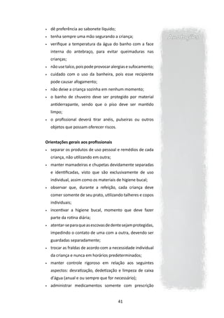 •	   dê preferência ao sabonete líquido;
•	   tenha sempre uma mão segurando a criança;                   Anotações
•	   verifique a temperatura da água do banho com a face
     interna do antebraço, para evitar queimaduras nas
     crianças;
•	   não use talco, pois pode provocar alergias e sufocamento;
•	   cuidado com o uso da banheira, pois esse recipiente
     pode causar afogamento;
•	   não deixe a criança sozinha em nenhum momento;
•	   o banho de chuveiro deve ser protegido por material
     antiderrapante, sendo que o piso deve ser mantido
     limpo;
•	   o profissional deverá tirar anéis, pulseiras ou outros
     objetos que possam oferecer riscos.


Orientações gerais aos profissionais
•	   separar os produtos de uso pessoal e remédios de cada
     criança, não utilizando em outra;
•	   manter mamadeiras e chupetas devidamente separadas
     e identificadas, visto que são exclusivamente de uso
     individual, assim como os materiais de higiene bucal;
•	   observar que, durante a refeição, cada criança deve
     comer somente de seu prato, utilizando talheres e copos
     individuais;
•	   incentivar a higiene bucal, momento que deve fazer
     parte da rotina diária;
•	   atentar-se para que as escovas de dente sejam protegidas,
     impedindo o contato de uma com a outra, devendo ser
     guardadas separadamente;
•	   trocar as fraldas de acordo com a necessidade individual
     da criança e nunca em horários predeterminados;
•	   manter controle rigoroso em relação aos seguintes
     aspectos: desratização, dedetização e limpeza de caixa
     d'água (anual e ou sempre que for necessário);
•	   administrar medicamentos somente com prescrição


                                           41
 