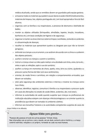 médica atualizada, sendo que os remédios devem ser guardados pela equipe gestora;
       •	   armazenar todos os materiais que podem causar danos à saúde infantil (medicamentos,
            materiais de limpeza, lixo, objetos pontiagudos etc.) em local apropriado e fora do fácil
            alcance;
       •	   organizar, com as famílias e ou responsáveis, o processo de desmame e desfralde de
            bebês;
       •	   manter os objetos utilizados (brinquedos, almofadas, tapetes, lençóis, trocadores,
            banheiras etc.) em boas condições de higiene e de segurança;
       •	   organizar e manter as áreas interna e externa limpas e ventiladas, evitando os acidentes
            e a disseminação de doenças;
       •	   recolher os materiais que apresentem quebra ou desgaste para que não se tornem
            perigosos;
       •	   estimular as crianças a se arrumarem, a se vestirem de acordo com o clima e a cuidarem
            dos objetos pessoais;
       •	   auxiliar e ensinar as crianças a usarem o sanitário;
       •	   instruir a criança a lavar as mãos após realizar uma atividade com tinta, areia, terra etc.;
            antes e após as refeições; após o uso do sanitário;
       •	   acolher a criança em momentos de choro, apatia, raiva, birra ou ciúme, ajudando-a a
            procurar outras for­ as de lidar com seus sentimentos;
                               m
       •	   orientar, de modo firme e carinhoso, em relação a comportamentos arriscados, que
            devem ser evitados;
       •	   zelar pela segurança dos ambientes externos e internos e mostrar às crianças como
            isso é feito;
       •	   observar, identificar, registrar, comunicar à família e ou responsáveis e procurar ajuda
            em casos de alterações no estado de saúde (febre, acidentes, dor, mal-estar);
       •	   informar às autoridades de saúde quando suspeitar que crianças ou profissionais da
            instituição educativa estejam com doenças infectocontagiosas e se orientar quanto às
            providências que devem ser tomadas no ambiente coletivo;
       •    Informar aos Conselhos Tutelares e às autoridades competentes suspeitas de casos de
maus tratos e ou abusos.

                              Algumas ideias para guardar...
  “Pessoas são pessoas através de outras pessoas.” Ditado xhosa.
  Nas interações com os outros e com o mundo, em um dado contexto sócio-histórico, a criança
  constrói sentidos, relações e a si própria, tornando-se cada vez mais humana.




                                                  42
 