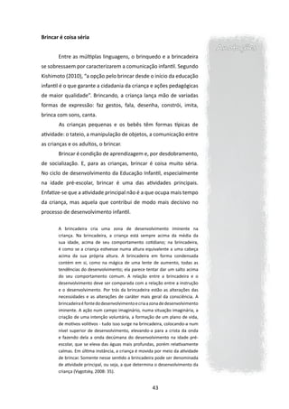 Brincar é coisa séria
                                                                                 Anotações
       Entre as múltiplas linguagens, o brinquedo e a brincadeira
se sobressaem por caracterizarem a comunicação infantil. Segundo
Kishimoto (2010), “a opção pelo brincar desde o início da educação
infantil é o que garante a cidadania da criança e ações pedagógicas
de maior qualidade”. Brincando, a criança lança mão de variadas
formas de expressão: faz gestos, fala, desenha, constrói, imita,
brinca com sons, canta.
       	As crianças pequenas e os bebês têm formas típicas de
atividade: o tateio, a manipulação de objetos, a comunicação entre
as crianças e os adultos, o brincar.
       Brincar é condição de aprendizagem e, por desdobramento,
de socialização. E, para as crianças, brincar é coisa muito séria.
No ciclo de desenvolvimento da Educação Infantil, especialmente
na idade pré-escolar, brincar é uma das atividades principais.
Enfatize-se que a atividade principal não é a que ocupa mais tempo
da criança, mas aquela que contribui de modo mais decisivo no
processo de desenvolvimento infantil.

       A brincadeira cria uma zona de desenvolvimento iminente na
       criança. Na brincadeira, a criança está sempre acima da média da
       sua idade, acima de seu comportamento cotidiano; na brincadeira,
       é como se a criança estivesse numa altura equivalente a uma cabeça
       acima da sua própria altura. A brincadeira em forma condensada
       contém em si, como na mágica de uma lente de aumento, todas as
       tendências do desenvolvimento; ela parece tentar dar um salto acima
       do seu comportamento comum. A relação entre a brincadeira e o
       desenvolvimento deve ser comparada com a relação entre a instrução
       e o desenvolvimento. Por trás da brincadeira estão as alterações das
       necessidades e as alterações de caráter mais geral da consciência. A
       brincadeira é fonte do desenvolvimento e cria a zona de desenvolvimento
       iminente. A ação num campo imaginário, numa situação imaginária, a
       criação de uma intenção voluntária, a formação de um plano de vida,
       de motivos volitivos - tudo isso surge na brincadeira, colocando-a num
       nível superior de desenvolvimento, elevando-a para a crista da onda
       e fazendo dela a onda decúmana do desenvolvimento na idade pré-
       escolar, que se eleva das águas mais profundas, porém relativamente
       calmas. Em última instância, a criança é movida por meio da atividade
       de brincar. Somente nesse sentido a brincadeira pode ser denominada
       de atividade principal, ou seja, a que determina o desenvolvimento da
       criança (Vygotsky, 2008: 35).


                                                      43
 