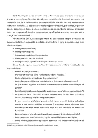 Contudo, ninguém nasce sabendo brincar. Aprende-se pelas interações com outras
crianças e com adultos, pelo contato com objetos e materiais, pela observação de outrem, pela
reprodução e recriação de brincadeiras, pelas oportunidades ofertadas para isto. Aprende-se nas
Instituições da Infância. As possibilidades de exploração do brinquedo, por exemplo, dependem
da ação dos adultos e do que a criança incorpora dessa relação. Que tal construir brinquedos
junto com os pequenos? Organizar campeonatos e jogos? Realizar encontros entre pais, avós e
crianças para brincar juntos?
         	Para Kishimoto (2010), na Educação Infantil faz-se necessário integrar a educação ao
cuidado, mas também a educação, o cuidado e a brincadeira. E, claro, as interações que esses
elementos exigem:
          Interação com o docente;
         	
          Interação com os pares;
         	
          Interação com os brinquedos e materiais;
         	
          Interação entre criança e ambiente;
         	
          Interações (relações) entre a instituição, a família e a criança.
         	
         	Diante de tudo, algumas perguntas18 inevitáveis assomam no cotidiano da instituição e de
seus profissionais:
         •	   Por que as crianças brincam?
         •	   O brincar é tido e visto como realmente importante na escola?
         •	   Qual a relação entre brincadeira e desenvolvimento?
         •	   Como planejar as atividades e materializar o currículo sem conhecer a criança?
         •	   De que maneira organizar e incentivar brincadeiras que quebrem os estereótipos de
              gênero?
         •	   Como lidar com os brinquedos que são apresentados como “objetos mercantilizados”?
         •	   De que forma tratar a frustração de quem, no dia estabelecido para trazer brinquedos
              de casa, não tem algo interessante para mostrar?
         •	   De que maneira o profissional poderá seduzir com o material didático-pedagógico
              quando o que parece mobilizar as crianças é justamente aquele eletroeletrônico
              colorido que faz sons, emite cores e não exige mais que um toque de dedos para
              funcionar?
         •	   Como articular as brincadeiras e interações com as experiências da comunidade?
         •	   Como preservar a memória cultural popular e vinculá-la às novas tecnologias?
         •	   Como observar, acompanhar e participar do brincar para estabelecer vínculos e fazer

18 Maria Inês Corte Vitória (2004) elaborou algumas questões que derivaram outras.



                                                            44
 