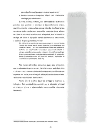 as mediações que favorecem o desenvolvimento?
         •	   Como estimular o imaginário infantil pela criatividade,              Anotações
              investigação, curiosidade?
         	É ponto pacífico, portanto, que a brincadeira é a atividade
principal que permite e promove o desenvolvimento motor,
cognitivo, moral e emocional da criança. Isto não significa crianças
no parque todos os dias sem supervisão e orientação de adultos
ou crianças em cantos manipulando brinquedos, solitariamente. A
criança, em todos os espaços e tempos da instituição educacional,
é o centro do planejamento curricular:
         São inúmeras as experiências expressivas, corporais e sensoriais das
         crianças pelo brincar. Não se podem planejar práticas pedagógicas sem
         conhecer a criança. Cada uma é diferente de outra e tem preferências
         conforme sua singularidade. Em qualquer agrupamento infantil, há
         crianças que estão mais avançadas, outras, em ritmos diferentes. Dispor
         de um tempo mais longo, em ambientes com variedade de brinquedos,
         atende os diferentes ritmos das crianças e respeita a diversidade de
         seus interesses (KISHIMOTO, 2010: 04).



         	Não menos relevante é pensarmos que é pela brincadeira

que as crianças se inserem na e se relacionam com a sociedade, com
a cultura e com a natureza. Brincar abre-se como possibilidade que
depende das trocas, das interações e dos processos socioculturais.
“Brincar é ir ao encontro do mundo19”.
         	Assim, cabe à escola o dever de proteger e favorecer as
infâncias. Por consequência, permitir que a atividade principal
da criança – brincar – seja estudada, compreendida, observada,
favorecida.




19 Expressão extraída das Proposições Curriculares de Belo Horizonte (2009).



                                                             45
 