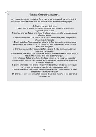 Algumas ideias para guardar...

As crianças são sujeitos de direitos. Entre eles, os que se seguem. E que, na instituição
educacional, podem ser vivenciados nas práticas sociais e nas múltiplas linguagens.

                               Os Direitos Naturais da Criança
       1. Direito ao ócio: Toda criança tem o direito de viver momentos de tempo não
                                  programado pelos adultos.
2. Direito a sujar-se: Toda criança tem o direito de brincar com a terra, a areia, a água,
                                        a lama, as pedras.
   3. Direito aos sentidos: Toda criança tem o direito de sentir os gostos e os perfumes
                                   oferecidos pela natureza.
  4. Direito ao diálogo: Toda criança tem o direito de falar sem ser interrompida, de ser
   levada a sério nas suas ideias, de ter explicações para suas dúvidas e de escutar uma
                                     fala mansa, sem gritos.
   5. Direito ao uso das mãos: Toda criança tem o direito de lidar com madeira, de lixar,
                                    colar, amarrar, modelar.
6. Direito a um bom início: Toda criança tem o direito de comer alimentos sadios desde o
                     nascimento, de beber água limpa e respirar ar puro.
    7. Direito à rua: Toda criança tem o direito de brincar na rua e na praça e de andar
 livremente pelos caminhos, sem medo de ser atropelada por motoristas que pensam que
                                    as vias lhes pertencem.
 8. Direito à natureza: Toda criança tem o direito de construir uma cabana nos bosques,
                de ter um arbusto onde se esconder e árvores nas quais subir.
  9. Direito ao silêncio: Toda criança tem o direito de escutar o rumor do vento, o canto
                             dos pássaros, o murmúrio das águas.
 10. Direito à poesia: Toda criança tem o direito de ver o sol nascer e se pôr e de ver as
                                         estrelas e a lua.




                                           46
 
