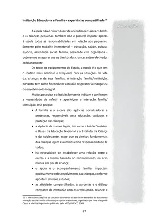 Instituição Educacional e Família – experiências compartilhadas20
                                                                                             Anotações
         A escola não é o único lugar de aprendizagens para os bebês
e as crianças pequenas. Também não é possível imputar apenas
à escola todas as responsabilidades em relação aos pequenos.
Somente pelo trabalho intersetorial – educação, saúde, cultura,
esporte, assistência social, família, sociedade civil organizada –
poderemos assegurar que os direitos das crianças sejam efetivados
cotidianamente.
         De todos os equipamentos do Estado, a escola é o que tem
o contato mais contínuo e frequente com as situações de vida
das crianças e de suas famílias. A interação família/instituição,
portanto, tem como fio condutor a missão de garantir à criança seu
desenvolvimento integral.
         Muitas pesquisas e a legislação vigente indicam e confirmam
a necessidade de refletir e aperfeiçoar a interação família/
instituição. Isso porque:
         •	 A família e a escola são agências socializadoras e
             protetoras, responsáveis pela educação, cuidados e
             proteção das crianças;
         •	 a vigência de marcos legais, tais como a Lei de Diretrizes
             e Bases da Educação Nacional e o Estatuto da Criança
             e do Adolescente, exige que os direitos fundamentais
             das crianças sejam assumidos como responsabilidade de
             todos;
         •	 há necessidade de estabelecer uma relação entre a
             escola e a família baseada no pertencimento, na ação
             mútua em prol da criança;
         •	 o apoio e o acompanhamento familiar impactam
             positivamente o desenvolvimento das crianças, conforme
             apontam diversos estudos;
         •	 as atividades compartilhadas, as parcerias e o diálogo
             constante da instituição com os profissionais, crianças e

20 As ideias desta seção e os conceitos do interior do box foram extraídos do documento
Interação escola-família: subsídios para práticas escolares, organizado por Jane Margareth
Castro e Marilza Regattieri e publicado pelo MEC/UNESCO, 2009.


                                                               47
 