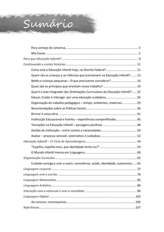 Sumário
	       Para começo de conversa.... .................................................................................... 5
                                  .
	       Mia Couto................................................................................................................ 5
Para que Educação Infantil?............................................................................................. 9
Continuando a contar histórias...................................................................................... 11
	       Como está a Educação Infantil hoje, no Distrito Federal?...................................... 11
	       Quem são as crianças e as infâncias que (com)vivem na Educação Infantil?. .......13
                                                                                .
	       Bebês e crianças pequenas – O que precisamos considerar?................................ 16
	       Quais são os princípios que orientam nosso trabalho?......................................... 19
	       Qual é o eixo integrador das Orientações Curriculares da Educação Infantil?.......22
	       Educar, Cuidar e Interagir: por uma educação cuidadosa...................................... 26
	       Organização do trabalho pedagógico – tempo, ambientes, materiais...................29
	       Recomendações sobre as Práticas Sociais............................................................. 36
                                               .
	       Brincar é coisa séria............................................................................................... 41
	       Instituição Educacional e Família – experiências compartilhadas..........................45
	       Transições na Educação Infantil – passagens positivas.......................................... 48
	       Gestão da instituição – entre sonhos e necessidades............................................ 50
	       Avaliar – processo sensível, sistemático e cuidadoso............................................ 52
Educação Infantil – 1º Ciclo de Aprendizagens.............................................................. 54
	       “Espelho, espelho meu, que identidade tenho eu?”............................................. 54
	       O Mundo infantil imerso em Linguagens............................................................... 60
Organização Curricular................................................................................................... 65
	       Cuidado consigo e com o outro: convivência, saúde, identidade, autonomia.......65
Linguagem corporal........................................................................................................ 72
Linguagem oral e escrita................................................................................................ 78
Linguagem Matemática................................................................................................. 85
Linguagem Artística........................................................................................................ 89
Interação com a natureza e com a sociedade................................................................ 96
Linguagem Digital........................................................................................................ 102
	       Ao concluir, recomeçamos................................................................................... 105
Referências. .................................................................................................................. 107
           .
 