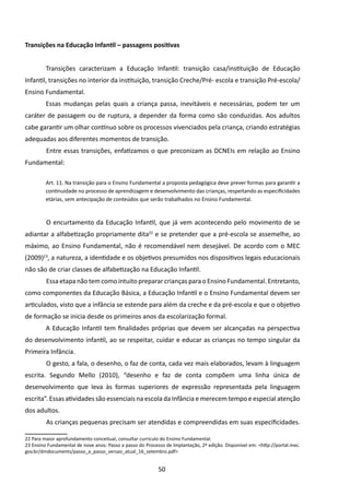 Transições na Educação Infantil – passagens positivas


         Transições caracterizam a Educação Infantil: transição casa/instituição de Educação
Infantil, transições no interior da instituição, transição Creche/Pré- escola e transição Pré-escola/
Ensino Fundamental.
         Essas mudanças pelas quais a criança passa, inevitáveis e necessárias, podem ter um
caráter de passagem ou de ruptura, a depender da forma como são conduzidas. Aos adultos
cabe garantir um olhar contínuo sobre os processos vivenciados pela criança, criando estratégias
adequadas aos diferentes momentos de transição.
         	Entre essas transições, enfatizamos o que preconizam as DCNEIs em relação ao Ensino
Fundamental:

         Art. 11. Na transição para o Ensino Fundamental a proposta pedagógica deve prever formas para garantir a
         continuidade no processo de aprendizagem e desenvolvimento das crianças, respeitando as especificidades
         etárias, sem antecipação de conteúdos que serão trabalhados no Ensino Fundamental.



         	O encurtamento da Educação Infantil, que já vem acontecendo pelo movimento de se
adiantar a alfabetização propriamente dita22 e se pretender que a pré-escola se assemelhe, ao
máximo, ao Ensino Fundamental, não é recomendável nem desejável. De acordo com o MEC
(2009)23, a natureza, a identidade e os objetivos presumidos nos dispositivos legais educacionais
não são de criar classes de alfabetização na Educação Infantil.
         	Essa etapa não tem como intuito preparar crianças para o Ensino Fundamental. Entretanto,
como componentes da Educação Básica, a Educação Infantil e o Ensino Fundamental devem ser
articulados, visto que a infância se estende para além da creche e da pré-escola e que o objetivo
de formação se inicia desde os primeiros anos da escolarização formal.
         A Educação Infantil tem finalidades próprias que devem ser alcançadas na perspectiva
do desenvolvimento infantil, ao se respeitar, cuidar e educar as crianças no tempo singular da
Primeira Infância.
         	O gesto, a fala, o desenho, o faz de conta, cada vez mais elaborados, levam à linguagem
escrita. Segundo Mello (2010), “desenho e faz de conta compõem uma linha única de
desenvolvimento que leva às formas superiores de expressão representada pela linguagem
escrita”. Essas atividades são essenciais na escola da Infância e merecem tempo e especial atenção
dos adultos.
         	As crianças pequenas precisam ser atendidas e compreendidas em suas especificidades.

22 Para maior aprofundamento conceitual, consultar currículo do Ensino Fundamental.
23 Ensino Fundamental de nove anos: Passo a passo do Processo de Implantação, 2ª edição. Disponível em: <http://portal.mec.
gov.br/dmdocuments/passo_a_passo_versao_atual_16_setembro.pdf>


                                                           50
 