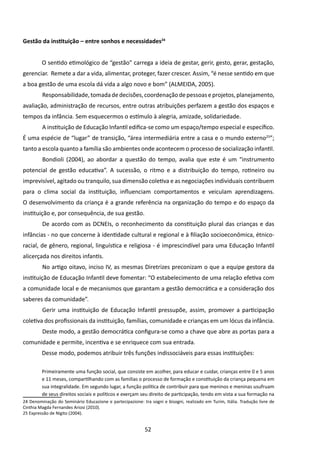 Gestão da instituição – entre sonhos e necessidades24


         O sentido etimológico de “gestão” carrega a ideia de gestar, gerir, gesto, gerar, gestação,
gerenciar. Remete a dar a vida, alimentar, proteger, fazer crescer. Assim, “é nesse sentido em que
a boa gestão de uma escola dá vida a algo novo e bom” (ALMEIDA, 2005).
         	Responsabilidade, tomada de decisões, coordenação de pessoas e projetos, planejamento,
avaliação, administração de recursos, entre outras atribuições perfazem a gestão dos espaços e
tempos da infância. Sem esquecermos o estímulo à alegria, amizade, solidariedade.
         	A instituição de Educação Infantil edifica-se como um espaço/tempo especial e específico.
É uma espécie de “lugar” de transição, “área intermediária entre a casa e o mundo externo25”;
tanto a escola quanto a família são ambientes onde acontecem o processo de socialização infantil.
         	Bondioli (2004), ao abordar a questão do tempo, avalia que este é um “instrumento
potencial de gestão educativa”. A sucessão, o ritmo e a distribuição do tempo, rotineiro ou
imprevisível, agitado ou tranquilo, sua dimensão coletiva e as negociações individuais contribuem
para o clima social da instituição, influenciam comportamentos e veiculam aprendizagens.
O desenvolvimento da criança é a grande referência na organização do tempo e do espaço da
instituição e, por consequência, de sua gestão.
         	De acordo com as DCNEIs, o reconhecimento da constituição plural das crianças e das
infâncias - no que concerne à identidade cultural e regional e à filiação socioeconômica, étnico-
racial, de gênero, regional, linguística e religiosa - é imprescindível para uma Educação Infantil
alicerçada nos direitos infantis.
         	No artigo oitavo, inciso IV, as mesmas Diretrizes preconizam o que a equipe gestora da
instituição de Educação Infantil deve fomentar: “O estabelecimento de uma relação efetiva com
a comunidade local e de mecanismos que garantam a gestão democrática e a consideração dos
saberes da comunidade”. 	
         	Gerir uma instituição de Educação Infantil pressupõe, assim, promover a participação
coletiva dos profissionais da instituição, famílias, comunidade e crianças em um lócus da infância.
         	Deste modo, a gestão democrática configura-se como a chave que abre as portas para a
comunidade e permite, incentiva e se enriquece com sua entrada.
         Desse modo, podemos atribuir três funções indissociáveis para essas instituições:

         Primeiramente uma função social, que consiste em acolher, para educar e cuidar, crianças entre 0 e 5 anos
         e 11 meses, compartilhando com as famílias o processo de formação e constituição da criança pequena em
         sua integralidade. Em segundo lugar, a função política de contribuir para que meninos e meninas usufruam
         de seus direitos sociais e políticos e exerçam seu direito de participação, tendo em vista a sua formação na
24 Denominação do Seminário Educazione e partecipazione: tra sogni e bisogni, realizado em Turim, Itália. Tradução livre de
Cinthia Magda Fernandes Ariosi (2010).
25 Expressão de Nigito (2004).


                                                           52
 