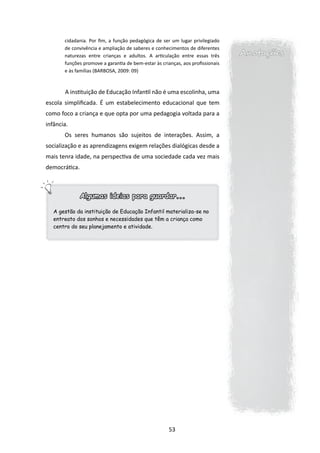 cidadania. Por fim, a função pedagógica de ser um lugar privilegiado
       de convivência e ampliação de saberes e conhecimentos de diferentes
       naturezas entre crianças e adultos. A articulação entre essas três       Anotações
       funções promove a garantia de bem-estar às crianças, aos profissionais
       e às famílias (BARBOSA, 2009: 09)



       	A instituição de Educação Infantil não é uma escolinha, uma
escola simplificada. É um estabelecimento educacional que tem
como foco a criança e que opta por uma pedagogia voltada para a
infância.
       Os seres humanos são sujeitos de interações. Assim, a
socialização e as aprendizagens exigem relações dialógicas desde a
mais tenra idade, na perspectiva de uma sociedade cada vez mais
democrática.



               Algumas ideias para guardar...

   A gestão da instituição de Educação Infantil materializa-se no
   entreato dos sonhos e necessidades que têm a criança como
   centro do seu planejamento e atividade.




                                                      53
 