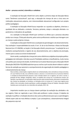 Avaliar – processo sensível, sistemático e cuidadoso


       A avaliação da Educação Infantil tem como objeto a primeira etapa da Educação Básica
como “fenômeno sociocultural”, qual seja, a educação de crianças de zero a cinco anos em
instituições educacionais próprias, com intencionalidade educacional configurada num projeto
político-pedagógico.
       A avaliação na Educação Infantil busca responder se e quando os objetivos, diretrizes e
qualidade têm-se efetivado a contento. Tenciona, portanto, cotejar a educação ofertada e os
parâmetros e indicadores de qualidade.
       Já a avaliação na Educação Infantil quer conhecer os efeitos que o processo educativo
produz nas crianças. É feita pelo docente, pelos outros profissionais e adultos que interagem com
as crianças e pelas próprias crianças.
       A avaliação na Educação Infantil inclui a avaliação da aprendizagem e do desenvolvimento.
Essa avaliação é responsabilidade da escola. O art. 31 da Lei de Diretrizes e Bases da Educação
Nacional (Lei nº 9.394/96), na Seção II, Da Educação Infantil, preconiza que: “a avaliação far-se-á
mediante acompanhamento e registro do seu desenvolvimento, sem o objetivo de promoção,
mesmo para o acesso ao ensino fundamental”.
       Assim sendo, a avaliação das crianças tem como referência os objetivos do projeto político-
pedagógico da instituição e não deve assumir finalidades seletivas e classificatórias, muito menos
uma prática para avanços de estudos. As Diretrizes Curriculares Nacionais para a Educação Infantil
(Resolução CNE/CEB nº 05/2009) explicitam que as creches e pré-escolas devem elaborar e aplicar
formas de avaliação que apreciem o acompanhamento da organização do trabalho pedagógico e
o desenvolvimento da criança:
       Nesse sentido, as observações e registros devem ser contextualizados, isto é, tomando as crianças concretas,
       em suas histórias de vida, seus ambientes sociais e culturais e co-construtoras de um processo dinâmico
       e complexo de desenvolvimento pessoal e social. Variados devem ser os registros, tais como a escrita, a
       gravação de falas, diálogos, fotografias, vídeos, os trabalhos das crianças etc. As professoras anotam, por
       exemplo, o que observam, as impressões e ideias que têm sobre acontecimentos; descrevem o envolvimento
       das crianças nas atividades, as iniciativas, as interações entre as crianças etc. E usam esses registros para
       refletir e tirar conclusões visando aperfeiçoar a prática pedagógica (Grupo de Trabalho- Educação Infantil:
       Subsídios para construção de uma sistemática de avaliação, 2012: 14).



       Importante ressaltar que as crianças devem participar da avaliação das atividades e do
seu registro. Pode ser registrado o que é feito pelo professor e pelas crianças. O objetivo da
avaliação é qualificar a mediação docente (e dos outros profissionais) para que as aprendizagens
infantis sejam cada vez mais efetivas e amplas. E, por consequência, o desenvolvimento integral
dos pequenos seja real.



                                                       54
 