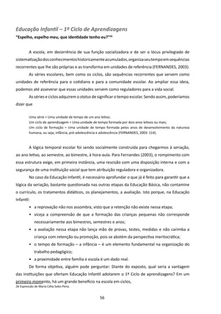 Educação Infantil – 1º Ciclo de Aprendizagens
“Espelho, espelho meu, que identidade tenho eu?”26


         A escola, em decorrência de sua função socializadora e de ser o lócus privilegiado de
sistematização dos conhecimentos historicamente acumulados, organiza seu tempo em sequências
recorrentes que lhe são próprias e as transforma em unidades de referência (FERNANDES, 2003).
         As séries escolares, bem como os ciclos, são sequências recorrentes que servem como
unidades de referência para o cotidiano e para a comunidade escolar. Ao ampliar essa ideia,
podemos até asseverar que essas unidades servem como reguladores para a vida social.
         As séries e ciclos adquirem o status de significar o tempo escolar. Sendo assim, poderíamos
dizer que

         Uma série = Uma unidade de tempo de um ano letivo;
         Um ciclo de aprendizagem = Uma unidade de tempo formada por dois anos letivos ou mais;
         Um ciclo de formação = Uma unidade de tempo formada pelos anos de desenvolvimento da natureza
         humana, ou seja, infância, pré-adolescência e adolescência (FERNANDES, 2003: 114).



         A lógica temporal escolar foi sendo socialmente construída para chegarmos à seriação,
ao ano letivo, ao semestre, ao bimestre, à hora-aula. Para Fernandes (2003), o rompimento com
essa estrutura exige, em primeira instância, uma rescisão com uma disposição interna e com a
segurança de uma instituição social que tem atribuição reguladora e organizadora.
         No caso da Educação Infantil, é necessário aprofundar o que já é feito para garantir que a
lógica da seriação, bastante questionada nas outras etapas da Educação Básica, não contamine
o currículo, os tratamentos didáticos, os planejamentos, a avaliação. Isto porque, na Educação
Infantil:
         •	 a reprovação não nos assombra, visto que a retenção não existe nessa etapa;
         •	 viceja a compreensão de que a formação das crianças pequenas não corresponde
             necessariamente aos bimestres, semestres e anos;
         •	 a avaliação nessa etapa não lança mão de provas, testes, medidas e não carimba a
             criança com retenção ou promoção, pois se abstém da perspectiva meritocrática;
         •	 o tempo de formação – a infância – é um elemento fundamental na organização do
             trabalho pedagógico;
         •	 a proximidade entre família e escola é um dado real.
         De forma objetiva, alguém pode perguntar: Diante do exposto, qual seria a vantagem
das instituições que ofertam Educação Infantil adotarem o 1º Ciclo de aprendizagens? Em um
primeiro momento, há um grande benefício na escola em ciclos,
26 Expressão de Maria Célia Sales Pena.


                                                  56
 
