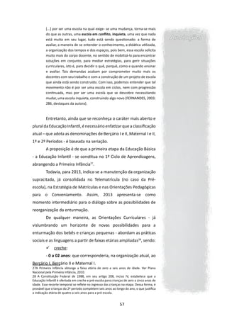 [...] por ser uma escola na qual exige- se uma mudança, torna-se mais
         do que as outras, uma escola em conflito, inquieta, uma vez que nada
         está muito em seu lugar, tudo está sendo questionado: a forma de                   Anotações
         avaliar, a maneira de se entender o conhecimento, a didática utilizada,
         a organização dos tempos e dos espaços, pois bem, essa escola solicita
         muito mais do corpo docente, no sentido de mobilizá-lo para encontrar
         soluções em conjunto, para mediar estratégias, para gerir situações
         curriculares, isto é, para decidir o quê, porquê, como e quando ensinar
         e avaliar. Tais demandas acabam por comprometer muito mais os
         docentes com seu trabalho e com a construção de um projeto de escola
         que ainda está sendo construído. Com isso, podemos entender que tal
         movimento não é por ser uma escola em ciclos, nem com progressão
         continuada, mas por ser uma escola que se descobre necessitando
         mudar, uma escola inquieta, construindo algo novo (FERNANDES, 2003:
         286, destaques da autora).



         Entretanto, ainda que se reconheça o caráter mais aberto e
plural da Educação Infantil, é necessário enfatizar que a classificação
atual – que adota as denominações de Berçário I e II, Maternal I e II,
1º e 2º Períodos - é baseada na seriação.
         A proposição é de que a primeira etapa da Educação Básica
- a Educação Infantil - se constitua no 1º Ciclo de Aprendizagens,
abrangendo a Primeira Infância27.
         Todavia, para 2013, indica-se a manutenção da organização
supracitada, já consolidada no Telematrícula (no caso da Pré-
escola), na Estratégia de Matrículas e nas Orientações Pedagógicas
para o Conveniamento. Assim, 2013 apresenta-se como
momento intermediário para o diálogo sobre as possibilidades de
reorganização da enturmação.
         De qualquer maneira, as Orientações Curriculares - já
vislumbrando um horizonte de novas possibilidades para a
enturmação dos bebês e crianças pequenas - abordam as práticas
sociais e as linguagens a partir de faixas etárias ampliadas28, sendo:
              creche:
         - 0 a 02 anos: que corresponderia, na organização atual, ao
Berçário I, Berçário II e Maternal I.
27A Primeira Infância abrange a faixa etária de zero a seis anos de idade. Ver Plano
Nacional pela Primeira Infância, 2010.
28 A Constituição Federal de 1988, em seu artigo 208, inciso IV, estabelece que a
Educação Infantil é ofertada em creche e pré-escola para crianças de zero a cinco anos de
idade. Esse recorte temporal se reflete no ingresso das crianças na etapa. Dessa forma, é
provável que crianças do 2º período completem seis anos ao longo do ano, o que justifica
a indicação etária de quatro a seis anos para a pré-escola.


                                                               57
 