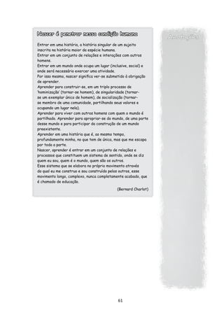 Nascer é penetrar nessa condição humana
                                                                Anotações
Entrar em uma história, a história singular de um sujeito
inscrita na história maior da espécie humana.
Entrar em um conjunto de relações e interações com outros
homens.
Entrar em um mundo onde ocupa um lugar (inclusive, social) e
onde será necessário exercer uma atividade.
Por isso mesmo, nascer significa ver-se submetido à obrigação
de aprender.
Aprender para construir-se, em um triplo processo de
‘hominização’ (tornar-se homem), de singularidade (tornar-
se um exemplar único de homem), de socialização (tornar-
se membro de uma comunidade, partilhando seus valores e
ocupando um lugar nela).
Aprender para viver com outros homens com quem o mundo é
partilhado. Aprender para apropriar-se do mundo, de uma parte
desse mundo e para participar da construção de um mundo
preexistente.
Aprender em uma história que é, ao mesmo tempo,
profundamente minha, no que tem de única, mas que me escapa
por toda a parte.
Nascer, aprender é entrar em um conjunto de relações e
processos que constituem um sistema de sentido, onde se diz
quem eu sou, quem é o mundo, quem são os outros.
Esse sistema que se elabora no próprio movimento através
do qual eu me construo e sou construído pelos outros, esse
movimento longo, complexo, nunca completamente acabado, que
é chamado de educação.

                                           (Bernard Charlot)




                                            61
 