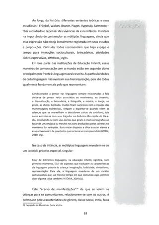 Ao longo da história, diferentes vertentes teóricas e seus
estudiosos - Fröebel, Wallon, Bruner, Piaget, Vygotsky, Sarmento –               Anotações
têm subsidiado o repensar das vivências da e na infância. Insistem
na importância de contemplar as múltiplas linguagens, ainda que
essa expressão não esteja literalmente registrada em seus estudos
e proposições. Contudo, todos recomendam que haja espaço e
tempo para interações socioculturais, brincadeiras, atividades
lúdico expressivas, artísticas, jogos.
         Em boa parte das instituições de Educação Infantil, essas
maneiras de comunicação com o mundo estão em segundo plano
principalmente frente às linguagens oral e escrita. As particularidades
de cada linguagem não avalizam sua hierarquização, pois são todas
igualmente fundamentais pelo que representam:

         Condicionados a pensar nas linguagens sempre relacionadas à fala
         deixa-se de pensar nelas associadas ao movimento, ao desenho,
         a dramatização, a brincadeira, a fotografia, a música, a dança, ao
         gesto, ao choro. Contudo, muitos ficam surpresos com a riqueza das
         manifestações expressivas, chegam a espantar-se quando vêem as
         crianças que se maravilham e descobrem coisas do cotidiano, tais
         como entreter-se com seus traçados na dinâmica tão rápida do dia-a-
         dia, envolvendo-se com seus corpos que giram e criam coreografias ao
         tocar de uma música ou mesmo nos sons produzidos pelos talheres no
         momento das refeições. Basta estar disposto a olhar e estar atento a
         esse universo rico de propósitos que reclama ser compreendido (GOBBI,
         2010: s/p).



         No caso da infância, as múltiplas linguagens revestem-se de
um colorido próprio, especial, singular:

         Falar de diferentes linguagens, na educação infantil, significa, num
         primeiro momento, falar de aspectos que traduzem as características
         da linguagem própria da criança: imaginação, ludicidade, simbolismo,
         representação. Para ela, a linguagem reveste-se de um caráter
         comunicativo que, ao mesmo tempo em que comunica algo, permite
         dizer alguma coisa também (VITÓRIA, 2004:01).



         	Este “acervo de manifestações”29 de que se valem as

crianças para se comunicarem, relacionarem-se com os outros, é
permeado pelas características de gênero, classe social, etnia, faixa
29 Expressão de Maria Inês Corte Vitória.


                                                       63
 