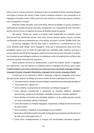 etária à qual as crianças pertencem. Destaque-se que na sociedade brasileira, bastante desigual,
nem todas as crianças têm acesso a todos os bens e produtos culturais e, por consequência, às
linguagens vinculadas a estes. Então, quem são esses meninos e meninas que querem conhecer,
criar e ressignificar o mundo?
       	Observar, mediar situações, estar junto delas, abertos ao diálogo e à escuta, incentivar a
exploração de variadas formas de expressão, compreender sua “capacidade de dizer sem falar”,
decifrar choros e birras, eis algumas de nossas atribuições diante do exposto.
       	Até porque: “Desde que nascem as crianças estão mergulhadas em contextos sociais
diversos que lhes apresentam aromas, sons, cores, formas, texturas, gestos, choros e variadas
manifestações culturais e expressivas que, em profusão, anunciam o mundo” (GOBBI, 2010: s/p).
       	As diversas linguagens não são ilhas entre si, conectam-se e complementam-se. Uma
única atividade pode abrigar várias linguagens, ainda que o planejamento eleja como foco
pedagógico apenas uma. O modo de organização das atividades pode colaborar para que a
criança experimente diferentes linguagens, preferencialmente de maneira articulada. E, também,
viva situações de aprendizagens coletivas e ou individuais, onde a emergência dos conflitos e dos
consensos coexiste como parte dos processos.
       	Nossa proposta estrutura-se, didaticamente, a partir das práticas sociais e linguagens
que representam, mas não esgotam as múltiplas práticas e linguagens da criança. Quais sejam:
Cuidado Consigo e com o Outro, Interação com a Natureza e com a Sociedade, Linguagem Artística,
Linguagem Corporal, Linguagem Matemática, Linguagem Oral e Escrita, Linguagem Digital.
       	A tarefa que se nos apresenta é refletir e responder a algumas indagações, entre outras
que aparecerão, próprias do diálogo que vamos manter durante a aplicação do currículo:
       	 Como desenvolver situações de aprendizagem e experiências de exploração desejáveis?
       	 Como avaliá-las e registrá-las?
       	 Como trabalhar na perspectiva de contemplar as múltiplas linguagens?
       	 Como planejar, considerando e adequando as situações didáticas: atividades
          permanentes, sequência de atividades, atividades ocasionais e projetos didáticos?
       	 Como distribuir os horários das atividades didáticas e as de cuidado pessoal, levando
          em conta a dimensão coletiva e individual?
       	 Como desenvolver as múltiplas linguagens, respeitando o estágio de desenvolvimento
          de cada criança?
       	 Como selecionar e trabalhar as aprendizagens com os bebês?
       	 Quais são as atividades e ações vinculadas às linguagens que propiciam aprofundamento
          de cada uma e articulação entre si?
       	 Como incluir verdadeiramente as crianças com necessidades educativas especiais,


                                                64
 
