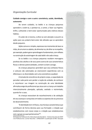 Organização Curricular
                                                                                           Anotações
Cuidado consigo e com o outro: convivência, saúde, identidade,
autonomia
         Ao serem cuidados, os bebês e as crianças pequenas
aprendem a vestir-se, a pentear-se, a comer, a fazer sua higiene.
Enfim, cultivando o bem-estar oportunizado pela vivência desses
hábitos.
         O cuidar de si mesmo, o olhar-se com atenção e assumir as
ações para seu próprio bem-estar são atitudes que se aprendem
desde pequeno.
         Ações comuns e simples, expressas nos momentos de lavar as
mãos, de arrumar os cabelos, de alimentar-se, de olhar-se no espelho,
por exemplo, podem gerar aprendizagens fundamentais, com reflexos
na construção da autoimagem de cada bebê e de cada criança.
         Se os bebês e as crianças pequenas recebem mensagens
positivas dos adultos e de seus pares acerca de suas características
físicas e demais potencialidades, sentem-se bem consigo.
         As crianças pequenas aprendem que seus atributos físicos
e culturais são valorizados ao vivenciarem experiências com as
diferenças e as diversidades sem uma convivência saudável.
         A tomada de consciência do próprio corpo, a capacidade de
perceber cada parte sem perder a noção de unidade, de conhecer
e reconhecer sua imagem na construção de uma identidade
afirmativa exige do profissional que atua com a criança um trabalho
intencionalmente planejado, aplicado, avaliado e reorientado,
quando for o caso.
         As crianças necessitam de reconhecimento e de validação
de seus avanços e conquistas em todos os aspectos de seu processo
de desenvolvimento.
         “A identidade tem mil faces, mas há duas características que
contribuem de forma decisiva para sua formação: a relação que
estabelecemos com nosso corpo e a relação que estabelecemos
com o grupo ao qual pertencemos30”.
30 Citação das Professora Dra. Maria Aparecida Silva Bento – Diretora Executiva do CEERT
e da Professora Dra. Lucimar Rosa Dias – UFMS/CEERT na publicação do MEC ‘Educação


                                                              67
 