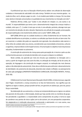 O profissional que atua na Educação Infantil precisa adotar uma atitude de observação
cuidadosa e interessada de cada bebê e de cada criança. Também em seus menores gestos - no
modo de olhar, sorrir, abraçar, pegar no colo – é um modelo para bebês e crianças. Por isso deve
estar atento à intenção comunicativa e à qualidade de seus movimentos na interação com eles31.
         Podemos afirmar, então, que “cuidar é uma atitude em relação a si, aos outros e ao
mundo”. A responsabilidade que temos com o desenvolvimento integral das crianças implica o
cuidado, visto que o “[...] cuidar é mais que um ato; é uma atitude, portanto, abrange mais que
um momento de atenção, de zelo e desvelo. Representa uma atitude de ocupação, preocupação,
de responsabilização e de envolvimento afetivo com o outro” (BOFF, 2008, p.33).
         Boff (2008) afirma que no cuidado localiza-se o ethos fundamental do ser humano. No
cuidado identificamos os princípios, os valores e as atitudes que fazem da vida um bem-viver. Por
ser essencial, o cuidado não pode ser esquecido nem ignorado. Aos educadores cabe exercer o
olhar ethos do cuidado sobre seus alunos, considerando suas necessidades emocionais, culturais
e cognitivas, imprescindíveis na formação humana. A humanização é o objetivo maior do processo
educativo, fundamentado na autonomia.
         A construção da autonomia da criança passa pela percepção de si mesmo e pelo uso dos
conhecimentos pessoais na tomada de decisões com as quais se depara no cotidiano:
         Neste sentido, ela aprende por meio de vínculos que estabelece na interação com o
outro; a partir da imagem que este outro faz dela; na utilização da imitação, do faz de conta, da
oposição, da linguagem e da construção da imagem corporal, na realização das mais diversas
ações e não obtenção do autocontrole. Estas são as referências para estimular o desenvolvimento
da identidade e da autonomia do educando, devendo estar aliado à reflexão e ao planejamento
de cada ação pedagógica (PROPOSTA PEDAGÓGICA CURRICULAR, EDUCAÇÃO INFANTIL. Pinhais,
2010: 90).


         O Referencial Curricular Nacional para Educação Infantil (1998, v.2) descreve que, segundo
Jean Piaget, inicialmente a criança encontra-se na fase de heteronomia. Isso significa que ela
legitima as regras e valores, porque provêm de fora, em geral de um adulto que, para ela, possui
força e autoridade.
         Na elaboração de sua autonomia, a criança vai compreendendo que as regras e os valores
são passíveis de discussão e reformulação, desde que haja acordo entre os membros do grupo.
Vai percebendo a igualdade e a reciprocidade como componentes da justiça e torna-se capaz
de coordenar seus pontos de vista e ações com os de outrem, em uma perspectiva cooperativa.
Vai adaptando-se à instituição educacional, conhecendo e valorizando a si e aos outros, seus
infantil e práticas promotoras de igualdade racial’ (2012).
31 A parte inicial do texto baseou-se na publicação do MEC ‘Educação infantil e práticas promotoras de igualdade racial’ (2012).


                                                              68
 