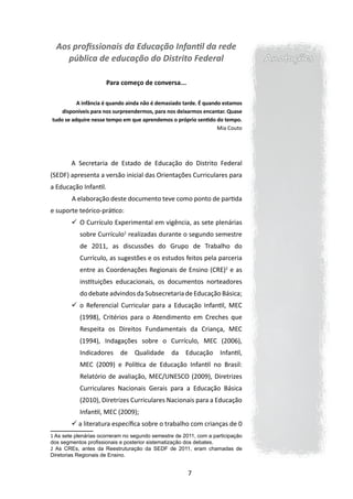 Aos profissionais da Educação Infantil da rede
     pública de educação do Distrito Federal                                    Anotações

                      Para começo de conversa...

          A infância é quando ainda não é demasiado tarde. É quando estamos
    disponíveis para nos surpreendermos, para nos deixarmos encantar. Quase
tudo se adquire nesse tempo em que aprendemos o próprio sentido do tempo. 
                                                                  Mia Couto




        A Secretaria de Estado de Educação do Distrito Federal
(SEDF) apresenta a versão inicial das Orientações Curriculares para
a Educação Infantil.
        	A elaboração deste documento teve como ponto de partida
e suporte teórico-prático:
        	 Currículo Experimental em vigência, as sete plenárias
         O
           sobre Currículo1 realizadas durante o segundo semestre
           de 2011, as discussões do Grupo de Trabalho do
           Currículo, as sugestões e os estudos feitos pela parceria
           entre as Coordenações Regionais de Ensino (CRE)2 e as
           instituições educacionais, os documentos norteadores
           do debate advindos da Subsecretaria de Educação Básica;
        	 o Referencial Curricular para a Educação Infantil, MEC
           (1998), Critérios para o Atendimento em Creches que
           Respeita os Direitos Fundamentais da Criança, MEC
           (1994), Indagações sobre o Currículo, MEC (2006),
           Indicadores de Qualidade da Educação Infantil,
           MEC (2009) e Política de Educação Infantil no Brasil:
           Relatório de avaliação, MEC/UNESCO (2009), Diretrizes
           Curriculares Nacionais Gerais para a Educação Básica
           (2010), Diretrizes Curriculares Nacionais para a Educação
           Infantil, MEC (2009);
         a literatura específica sobre o trabalho com crianças de 0
1 As sete plenárias ocorreram no segundo semestre de 2011, com a participação
dos segmentos profissionais e posterior sistematização dos debates.
2 As CREs, antes da Reestruturação da SEDF de 2011, eram chamadas de
Diretorias Regionais de Ensino.


                                                       7
 