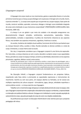 Linguagem corporal

        A linguagem do corpo revela-se nos movimentos, gestos e expressões faciais e é uma das
primeiras maneiras que a criança usa para dialogar com as pessoas e interagir com o mundo. Assim,
é preciso entender “(...) o corpo como aquele que nos permite ser, ocupar espaços, fazer parte do
mundo, construir sentidos, aprender, comunicar, dialogar e interagir numa totalidade integrada
do corpo está sintetizado no que chamamos corporeidade” (PROPOSIÇÕES CURRICULARES, Belo
Horizonte, 2009: 62).
        A criança é um ser global e por meio do cuidado e da educação asseguramos seu
desenvolvimento        integral:    emoções,      sentimentos,       pensamentos,        expressões,       limites,
potencialidades, vontades e expectativas. A prática do movimento relaciona-se aos aspectos
físicos, mas também aos aspectos emocionais, cognitivos, históricos e sociais.
        As escolas, herdeiras da tradição visual auditiva, funcionam de tal forma que bastaria que
as crianças tivessem olhos, ouvidos e mãos, ficando excluídos os demais sentidos e o resto do
corpo. Entretanto, o corpo inteiro está na escola.
        Por isto, é importante considerar que a linguagem corporal é uma forma de expressão.
Por meio dela, a criança relaciona-se com o outro, descobre o próprio corpo e suas capacidades
físicas, percebe seu corpo no espaço e tempo, constrói sua identidade, desenvolve-se nos aspectos
psicomotor, cognitivo, afetivo e social, entre outros.
        Partindo do pressuposto que o corpo em movimento constitui a matriz básica da aprendizagem, pois a
        criança transforma em símbolo aquilo que pode experimentar corporalmente e seu pensamento se constrói,
        primeiramente, sob a forma de ação no processo interativo, é que se percebe a necessidade da criança agir e
        interagir para compreender, expressar e transformar os significados presentes no contexto histórico-cultural
        em que se encontra (PROPOSTA PEDAGÓGICA CURRICULAR, EDUCAÇÃO INFANTIL. Pinhais, 2010: 91).



        Na Educação Infantil, a linguagem corporal fundamenta-se em propostas lúdicas,
respeitando cada faixa etária e priorizando as capacidades expressivas e instrumentais do
movimento. Sozinha ou com seus pares, em espaços abertos ou fechados, ao ter acesso aos
múltiplos repertórios de cultura corporal – brincadeiras, jogos, danças, atividades esportivas e
outras práticas sociais – a criança exercita essa linguagem.
        Trabalhar com o movimento exige ultrapassar o simples deslocamento do corpo no espaço, visto
que a linguagem corporal permite a exploração e descoberta dos espaços e ambientes, a expressividade
e a interação com práticas histórico-culturais. Conjuga-se aí o individual e o social, seja pela aquisição do
autocontrole do corpo, seja pela percepção do corpo do outro nas relações estabelecidas.
        Os profissionais que atuam na Educação Infantil devem estar atentos para que a proposta
pedagógica dê relevo:



                                                       74
 