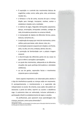 •	 À aquisição e o controle dos movimentos básicos de
             engatinhar, andar, correr, saltar, girar, rolar, arremessar,                  Anotações
             receber etc.;
         •	 à fantasia e o faz de conta, recursos de que a criança
             dispõe para interagir, incorporar, resolver, aceitar e
             estabelecer relações com a realidade;
         •	 à vivência de jogos, folguedos (brinquedos populares),
             danças, encenações, brinquedos cantados, cantigas de
             roda, brincadeiras presentes no universo infantil;
         •	 à manipulação de objetos de diferentes formas, pesos,
             texturas, tamanhos etc.;
         •	 à exploração do espaço por meio de movimentos, como:
             saltitar, pular para baixo, subir, descer, rolar, etc.;
         •	 à orientação corporal e espacial com relação a: em frente,
             atrás, no alto, em cima, embaixo, dentro, fora etc.;
         •	 à promoção da familiaridade com a própria imagem
             corporal;
         •	 à discriminação das diferentes partes de seu corpo no
             que se refere a sensações e percepções;
         •	 ao ajuste dos movimentos, adequando-os às diferentes
             situações das quais participa (brincadeiras e atividades
             cotidianas);
         •	 ao uso de gestos, expressões faciais e movimentos
             corporais para a comunicação.


         Outro aspecto importante a ser observado pelos adultos é
o tipo de interferência quando as crianças estão em movimento.
O acompanhamento, o monitoramento e a supervisão são
indispensáveis na escola. No entanto, essas ações não podem ser
excessivas a ponto de tolher, reprimir ou suscitar a obediência
cega. A autonomia deve ser estimulada, inclusive solicitando a
participação infantil no estabelecimento de regras e sanções.
         Os profissionais, para apoiarem essas aprendizagens das
crianças, precisam, entre outras dimensões32:
32Sugestões colhidas nas Orientações Curriculares para a Educação Infantil da Secretaria
de Educação do Estado do Ceará (2011).


                                                              75
 