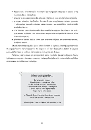 •	 Reconhecer a importância do movimento da criança sem interpretá-lo apenas como
          manifestação de indisciplina;
       •	 amparar os avanços motores das crianças, valorizando suas características corporais;
       •	 promover situações significativas de experiências sensoriais,expressivas e corporais
          – brincadeiras, excursões, danças, jogos motores - que possibilitem movimentação
          ampla às crianças;
       •	 criar desafios corporais adequados às competências motoras das crianças, de modo
          que possam realizá-los com autonomia e ampliar suas competências motoras e sua
          orientação espacial;
       •	 providenciar cestos, baús e caixas com diferentes objetos, em diferentes texturas,
          tamanhos e cores.
       É fundamental não esquecer que: o adulto também se expressa pela linguagem corporal.
Os corpos crescidos marcam os corpos dos pequenos por meio de seu olhar, do tom de voz, dos
gestos, da forma de se vestir, da maneira de se deslocar na sala de aula.
       Portanto, o corpo deve ser compreendido como mediador das aprendizagens. Assim,
todos ganham quando a linguagem corporal é efetiva e planejadamente contemplada, acolhida e
desenvolvida no cotidiano da instituição.




                                  Ideias para guardar...

                                      Durante muito tempo...
                               A igreja disse: o corpo é uma culpa.
                             A ciência disse: o corpo é uma máquina.
                            A publicidade disse: o corpo é um negócio.
                              A escola disse: o corpo é prisioneiro.
                                    Hoje, digo: o corpo pensa.

                        A Educação Infantil precisa dizer: é com todo meu
                               corpo que aprendo e me expresso!


                       PROPOSIÇÕES CURRICULARES, Belo Horizonte, 2009




                                               76
 