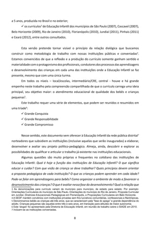a 5 anos, produzida no Brasil e no exterior;
         os currículos3 de Educação Infantil dos municípios de São Paulo (2007), Cascavel (2007),
Belo Horizonte (2009), Rio de Janeiro (2010), Florianópolis (2010), Jundiaí (2011), Pinhais (2011)
e Ceará (2012), entre outros consultados.


        	Esta versão pretende tornar visível o princípio da relação dialógica que buscamos
construir como metodologia de trabalho com nossas instituições públicas e conveniadas4.
Estamos convencidos de que a reflexão e a produção do currículo somente ganham sentido e
materialidade com o protagonismo dos profissionais, condutores dos processos das aprendizagens
e desenvolvimento das crianças em cada uma das instituições onde a Educação Infantil se faz
presente, mesmo que com uma única turma.
        	Em todos os níveis – local/escolas, intermediário/CRE, central - houve e há grande
empenho neste trabalho pela compreensão compartilhada de que o currículo carrega uma ideia
principal, seu objetivo maior: o atendimento educacional de qualidade dos bebês e crianças
pequenas5.
        	Este trabalho requer uma série de elementos, que podem ser reunidos e resumidos em
uma tríade6:
         Grande Conquista
         Grande Responsabilidade
         Grande Compromisso


        	Nesse sentido, este documento vem oferecer à Educação Infantil da rede pública distrital7
norteadores que subsidiem as instituições (inclusive aquelas que serão inauguradas) a elaborar,
desenvolver e avaliar seu projeto político-pedagógico. Almeja, ainda, descobrir e explorar as
possibilidades de qualificar e articular o trabalho já existente nas instituições educacionais.
        	Algumas questões são muito próprias e frequentes no cotidiano das instituições de
Educação Infantil: Qual é hoje a função das instituições de Educação Infantil? O que significa
educar e cuidar? Com que visão de criança se deve trabalhar? Quais princípios devem orientar
a proposta pedagógica de cada instituição? O que as crianças podem aprender em cada idade?
Pode-se falar em aprendizagens para bebês? Como organizar o ambiente de modo a favorecer o
desenvolvimento das crianças? O que é avaliar nessa fase do desenvolvimento? Qual a relação que
3 As denominações para currículo variam de município para município, de estado para estado. Por exemplo:
Orientações Curriculares do município de São Paulo, Orientações do município do Rio de Janeiro, Proposta Curricular
em Jundiaí, Diretrizes Educacionais Pedagógicas em Florianópolis, e Proposições Curriculares em Belo Horizonte.
4 A SEDF mantém convênios com instituições privadas sem fins lucrativos comunitárias, confessionais e filantrópicas.
5 Denominamos bebês as crianças até três anos, que se caracterizam pela “fase do apego” e grande dependência do
adulto. Crianças pequenas são aquelas entre três e seis anos, em transição para atitudes de maior autonomia.
6 Este ‘slogan’ foi apresentado pela Diretoria de Educação Infantil, em reunião de trabalho sobre o SIADE em 2010.
7 Incluem-se as instituições conveniadas.


                                                        8
 