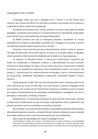 Linguagem oral e escrita

       A linguagem verbal, que inclui a linguagem oral e a escrita, é um dos maiores bens
culturais a que crianças têm direito. Por meio dela, é possível a comunicação entre as pessoas e
a expressão de ideias, sentimentos e imaginação.
       As práticas comunicativas orais e escritas, existentes na cultura, fazem parte do trabalho
pedagógico. A experiência de imersão em um ambiente falante rico e diversificado, desde bebês,
pode contribuir para o desenvolvimento da expressividade verbal.
       As DCNEIs orientam para que as instituições educativas “possibilitem às crianças
experiências de narrativas, de apreciação e interação com a linguagem oral e escrita, e convívio
com diferentes suportes e gêneros textuais orais e escritos”.
       Entretanto, muitos ainda pensam que o desenvolvimento da fala é natural e, portanto,
não exige do profissional uma atenção especial. Tal postura é um grande engano. A linguagem
verbal necessita ser intencionalmente trabalhada com os bebês e as crianças pequenas.
       	Ao ingressar na Educação Infantil, a criança traz conhecimentos linguísticos que
devem ser considerados e trabalhados. Todavia, é responsabilidade da escola promover
momentos de aprendizagem da língua, oral ou escrita, para que a criança tenha condições
de ampliar suas competências linguísticas iniciais (manifestadas no falar e no escutar). Isto
porque “(...) quanto maior for o desenvolvimento da linguagem, maior é o desenvolvimento
do pensamento” (PROPOSTA PEDAGÓGICA CURRICULAR, EDUCAÇÃO INFANTIL. Pinhais,
2010:91).
       Desde pequenino, o bebê “fala” por meio de expressões faciais e corporais, pelo riso ou
choro, pela busca ou recusa em fazer algo. E,ao mesmo tempo, é sensível à linguagem verbal
que os adultos usam ao lidar com ele. No intento de comunicar-se, o bebê faz uso de um sistema
que implica no desenvolvimento de capacidades neurofisiológicas e psicológicas, tais como a
percepção, a motricidade, a imitação, a memória.
       Gradativamente, a criança trata de apropriar-se dessa forma de comunicação, imitando
o modo como os adultos falam, ou seja, ela começa a falar.Aprende a falar na experiência com
parceiros que falam com ela e a estimulam a comunicar-se pela fala.
       Nas interações, as crianças vão aprimorando sua capacidade de expressão, argumentação,
elaboração de perguntas e respostas, narração de fatos em sequência temporal e causal, resolução
de situações problema, entre outros elementos passíveis de serem trabalhados.
       Outro campo de aprendizagens diz respeito à linguagem escrita:
       A aprendizagem da língua oral e escrita é importante para as crianças ampliarem suas possibilidades
       de inserção e de participação nas práticas sociais.Aprender uma língua não é somente aprender a falar
       palavras, mas também compreender o que elas querem dizer em seu meio cultural e os modos pelos quais as


                                                    80
 