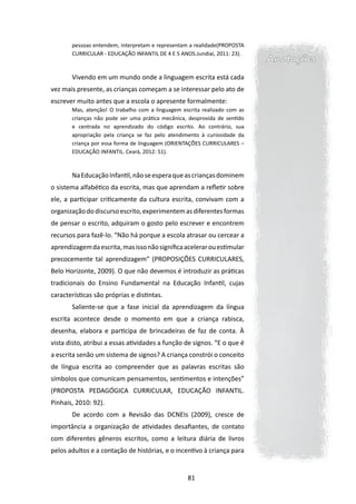 pessoas entendem, interpretam e representam a realidade(PROPOSTA
       CURRICULAR - EDUCAÇÃO INFANTIL DE 4 E 5 ANOS.Jundiaí, 2011: 23).
                                                                           Anotações
       Vivendo em um mundo onde a linguagem escrita está cada
vez mais presente, as crianças começam a se interessar pelo ato de
escrever muito antes que a escola o apresente formalmente:
       Mas, atenção! O trabalho com a linguagem escrita realizado com as
       crianças não pode ser uma prática mecânica, desprovida de sentido
       e centrada no aprendizado do código escrito. Ao contrário, sua
       apropriação pela criança se faz pelo atendimento à curiosidade da
       criança por essa forma de linguagem (ORIENTAÇÕES CURRICULARES –
       EDUCAÇÃO INFANTIL. Ceará, 2012: 51).



       Na Educação Infantil, não se espera que as crianças dominem
o sistema alfabético da escrita, mas que aprendam a refletir sobre
ele, a participar criticamente da cultura escrita, convivam com a
organização do discurso escrito, experimentem as diferentes formas
de pensar o escrito, adquiram o gosto pelo escrever e encontrem
recursos para fazê-lo. “Não há porque a escola atrasar ou cercear a
aprendizagem da escrita, mas isso não significa acelerar ou estimular
precocemente tal aprendizagem” (PROPOSIÇÕES CURRICULARES,
Belo Horizonte, 2009). O que não devemos é introduzir as práticas
tradicionais do Ensino Fundamental na Educação Infantil, cujas
características são próprias e distintas.
       Saliente-se que a fase inicial da aprendizagem da língua
escrita acontece desde o momento em que a criança rabisca,
desenha, elabora e participa de brincadeiras de faz de conta. À
vista disto, atribui a essas atividades a função de signos. “E o que é
a escrita senão um sistema de signos? A criança constrói o conceito
de língua escrita ao compreender que as palavras escritas são
símbolos que comunicam pensamentos, sentimentos e intenções”
(PROPOSTA PEDAGÓGICA CURRICULAR, EDUCAÇÃO INFANTIL.
Pinhais, 2010: 92).
       De acordo com a Revisão das DCNEIs (2009), cresce de
importância a organização de atividades desafiantes, de contato
com diferentes gêneros escritos, como a leitura diária de livros
pelos adultos e a contação de histórias, e o incentivo à criança para


                                                  81
 