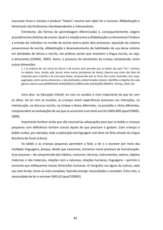 manusear livros e revistas e produzir “textos”, mesmo sem saber ler e escrever. Alfabetização e
letramento são fenômenos interdependentes e indissociáveis.
         Entretanto, são formas de aprendizagem diferenciadas e, consequentemente, exigem
procedimentos distintos de ensino. Qual é a relação entre a alfabetização e o letramento? Embora
a entrada do indivíduo no mundo da escrita ocorra pelos dois processos: aquisição do sistema
convencional de escrita, alfabetização e desenvolvimento de habilidades de uso desse sistema
em atividades de leitura e escrita, nas práticas sociais que envolvem a língua escrita, ou seja,
o letramento (CONDE, 2005). Assim, o processo de letramento da criança compreende, entre
outras dimensões
         [...] as práticas de uso social da leitura e da escrita, pois percebe que os textos são para “ler”; conhece
         os objetos: livro, revista, gibi, jornal, entre outros portadores de textos; observa que estes são lidos da
         esquerda para a direita e de cima para baixo; compreende que os livros têm autor, ilustrador, tem capa,
         paginação, entre outros elementos, e são destinados a determinados leitores; identifica o objetivo de cada
         gênero, dentre outros(PROPOSTA PEDAGÓGICA CURRICULAR, EDUCAÇÃO INFANTIL. Pinhais, 2010: 92).



         	Uma dica: na Educação Infantil, ler com os ouvidos é mais importante do que ler com
os olhos. Ao ler com os ouvidos, as crianças vivem experiências preciosas nas interações, na
interlocução, no discurso escrito, na sintaxe e léxico diferentes, na prosódia e ritmo diferentes,
compreendem as modulações de voz que se anunciam num texto escrito (ARELARO apud CONDE,
2009).
         Importante lembrar ainda que são necessárias adequações para que os bebês e crianças
pequenas com deficiência tenham acesso àquilo de que precisam e gostam. Com crianças e
bebês surdos, por exemplo, toda a exploração da linguagem oral deve ser feita através da Língua
Brasileira de Sinais (Libras).
         Os bebês e as crianças pequenas aprendem a falar, a ler e a escrever por meio das
múltiplas linguagens, porque, desde que nascemos, iniciamos nosso processo de humanização.
Esse processo – de compreensão dos hábitos, costumes, técnicas, instrumentos, valores, objetos
materiais e não materiais, relações com a natureza, relações humanas, linguagens – permite e
consente que edifiquemos nossas dimensões humanas. O mergulho nas águas da cultura, cada
vez mais fundo, torna-se mais complexo, fazendo emergir necessidades e vontades. Entre elas, a
necessidade de ler e escrever (MELLO apud CONDE).




                                                        82
 