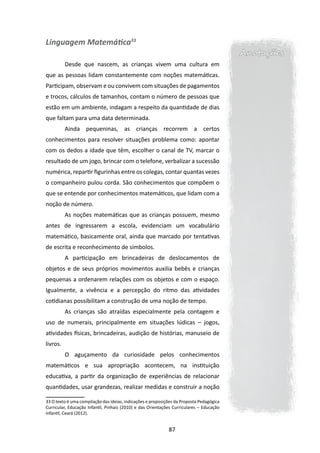 Linguagem Matemática33
                                                                                          Anotações
          Desde que nascem, as crianças vivem uma cultura em
que as pessoas lidam constantemente com noções matemáticas.
Participam, observam e ou convivem com situações de pagamentos
e trocos, cálculos de tamanhos, contam o número de pessoas que
estão em um ambiente, indagam a respeito da quantidade de dias
que faltam para uma data determinada.
          Ainda pequeninas, as crianças recorrem a certos
conhecimentos para resolver situações problema como: apontar
com os dedos a idade que têm, escolher o canal de TV, marcar o
resultado de um jogo, brincar com o telefone, verbalizar a sucessão
numérica, repartir figurinhas entre os colegas, contar quantas vezes
o companheiro pulou corda. São conhecimentos que compõem o
que se entende por conhecimentos matemáticos, que lidam com a
noção de número.
          As noções matemáticas que as crianças possuem, mesmo
antes de ingressarem a escola, evidenciam um vocabulário
matemático, basicamente oral, ainda que marcado por tentativas
de escrita e reconhecimento de símbolos.
          A participação em brincadeiras de deslocamentos de
objetos e de seus próprios movimentos auxilia bebês e crianças
pequenas a ordenarem relações com os objetos e com o espaço.
Igualmente, a vivência e a percepção do ritmo das atividades
cotidianas possibilitam a construção de uma noção de tempo.
          As crianças são atraídas especialmente pela contagem e
uso de numerais, principalmente em situações lúdicas – jogos,
atividades físicas, brincadeiras, audição de histórias, manuseio de
livros.
          O aguçamento da curiosidade pelos conhecimentos
matemáticos e sua apropriação acontecem, na instituição
educativa, a partir da organização de experiências de relacionar
quantidades, usar grandezas, realizar medidas e construir a noção

33 O texto é uma compilação das ideias, indicações e proposições da Proposta Pedagógica
Curricular, Educação Infantil, Pinhais (2010) e das Orientações Curriculares – Educação
Infantil, Ceará (2012).


                                                             87
 