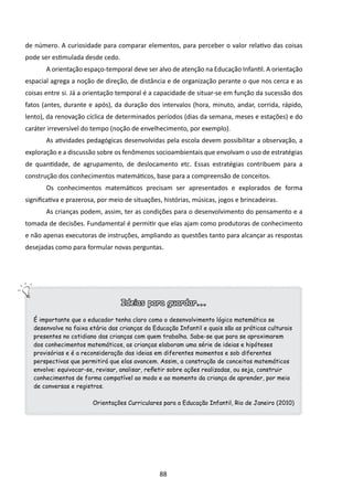 de número. A curiosidade para comparar elementos, para perceber o valor relativo das coisas
pode ser estimulada desde cedo.
       A orientação espaço-temporal deve ser alvo de atenção na Educação Infantil. A orientação
espacial agrega a noção de direção, de distância e de organização perante o que nos cerca e as
coisas entre si. Já a orientação temporal é a capacidade de situar-se em função da sucessão dos
fatos (antes, durante e após), da duração dos intervalos (hora, minuto, andar, corrida, rápido,
lento), da renovação cíclica de determinados períodos (dias da semana, meses e estações) e do
caráter irreversível do tempo (noção de envelhecimento, por exemplo).
       As atividades pedagógicas desenvolvidas pela escola devem possibilitar a observação, a
exploração e a discussão sobre os fenômenos socioambientais que envolvam o uso de estratégias
de quantidade, de agrupamento, de deslocamento etc. Essas estratégias contribuem para a
construção dos conhecimentos matemáticos, base para a compreensão de conceitos.
       Os conhecimentos matemáticos precisam ser apresentados e explorados de forma
significativa e prazerosa, por meio de situações, histórias, músicas, jogos e brincadeiras.
       As crianças podem, assim, ter as condições para o desenvolvimento do pensamento e a
tomada de decisões. Fundamental é permitir que elas ajam como produtoras de conhecimento
e não apenas executoras de instruções, ampliando as questões tanto para alcançar as respostas
desejadas como para formular novas perguntas.




                                  Ideias para guardar...

   É importante que o educador tenha claro como o desenvolvimento lógico matemático se
   desenvolve na faixa etária das crianças da Educação Infantil e quais são as práticas culturais
   presentes no cotidiano das crianças com quem trabalha. Sabe-se que para se aproximarem
   dos conhecimentos matemáticos, as crianças elaboram uma série de ideias e hipóteses
   provisórias e é a reconsideração das ideias em diferentes momentos e sob diferentes
   perspectivas que permitirá que elas avancem. Assim, a construção de conceitos matemáticos
   envolve: equivocar-se, revisar, analisar, refletir sobre ações realizadas, ou seja, construir
   conhecimentos de forma compatível ao modo e ao momento da criança de aprender, por meio
   de conversas e registros.

                        Orientações Curriculares para a Educação Infantil, Rio de Janeiro (2010)




                                                88
 