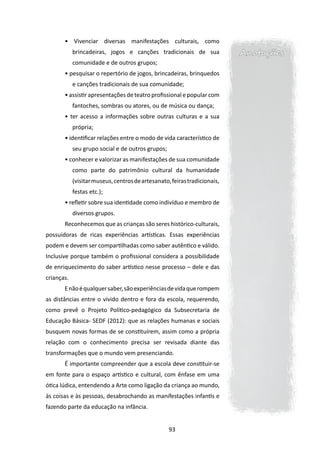 • Vivenciar diversas manifestações culturais, como
            brincadeiras, jogos e canções tradicionais de sua              Anotações
            comunidade e de outros grupos;
       • pesquisar o repertório de jogos, brincadeiras, brinquedos
            e canções tradicionais de sua comunidade;
       • assistir apresentações de teatro profissional e popular com
            fantoches, sombras ou atores, ou de música ou dança;
       • ter acesso a informações sobre outras culturas e a sua
            própria;
       • identificar relações entre o modo de vida característico de
            seu grupo social e de outros grupos;
       • conhecer e valorizar as manifestações de sua comunidade
            como parte do patrimônio cultural da humanidade
            (visitar museus, centros de artesanato, feiras tradicionais,
            festas etc.);
       • refletir sobre sua identidade como indivíduo e membro de
            diversos grupos.
       Reconhecemos que as crianças são seres histórico-culturais,
possuidoras de ricas experiências artísticas. Essas experiências
podem e devem ser compartilhadas como saber autêntico e válido.
Inclusive porque também o profissional considera a possibilidade
de enriquecimento do saber artístico nesse processo – dele e das
crianças.
       E não é qualquer saber, são experiências de vida que rompem
as distâncias entre o vivido dentro e fora da escola, requerendo,
como prevê o Projeto Político-pedagógico da Subsecretaria de
Educação Básica- SEDF (2012): que as relações humanas e sociais
busquem novas formas de se constituírem, assim como a própria
relação com o conhecimento precisa ser revisada diante das
transformações que o mundo vem presenciando.
       É importante compreender que a escola deve constituir-se
em fonte para o espaço artístico e cultural, com ênfase em uma
ótica lúdica, entendendo a Arte como ligação da criança ao mundo,
às coisas e às pessoas, desabrochando as manifestações infantis e
fazendo parte da educação na infância.


                                                   93
 