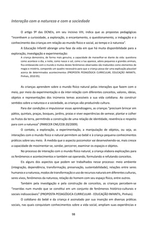Interação com a natureza e com a sociedade

       O artigo 9º das DCNEIs, em seu incisivo VIII, indica que as propostas pedagógicas
“incentivem a curiosidade, a exploração, o encantamento, o questionamento, a indagação e o
conhecimento das crianças em relação ao mundo físico e social, ao tempo e à natureza”.
       A Educação Infantil abrange uma fase da vida em que há muita disponibilidade para a
exploração, investigação e experimentação:
       A criança demonstra, de forma mais genuína, a capacidade de maravilhar-se diante da vida: questiona
       como acontece o dia, a noite, como nasce o sol, como a lua aparece, adora pequenos e grandes animais,
       fica embevecida com o mundo e muitos destes fenômenos observados são traduzidos como elementos de
       magia e mistério, compondo um quadro necessário para que a criança possa dar uma explicação plausível
       acerca de determinados acontecimentos (PROPOSTA PEDAGÓGICA CURRICULAR, EDUCAÇÃO INFANTIL.
       Pinhais, 2010:95).



       As crianças aprendem sobre o mundo físico natural pelas interações que fazem com o
meio, por meio da experimentação e da inter-relação com diferentes conceitos, valores, ideias,
objetos e representações dos inúmeros temas acessíveis a sua vida cotidiana. Ao construir
sentidos sobre a natureza e a sociedade, as crianças vão produzindo cultura.
       Para dar condições e impulsionar essas aprendizagens, as crianças “precisam brincar em
pátios, quintais, praças, bosques, jardins, praias e viver experiências de semear, plantar e colher
os frutos da terra, permitindo a construção de uma relação de identidade, reverência e respeito
para com a natureza” (PARECER CNE/CEB 20/2009).
       O contato, a exploração, a experimentação, a manipulação de objetos, ou seja, as
interações com o mundo físico e natural permitem ao bebê e à criança pequena conhecimentos
práticos sobre seu meio. À medida que o aspecto psicomotor vai desenvolvendo-se, mais cresce
a capacidade de movimentar-se, sondar, percorrer, examinar os espaços e objetos.
       No processo de interação com o mundo físico natural, a criança elabora explicações para
os fenômenos e acontecimentos e também vai operando, formulando e refutando conceitos.
       Eis alguns dos aspectos que podem ser trabalhados nesse processo: meio ambiente
(integração, dependência, transformação, preservação, sustentabilidade), relações entre seres
humanos e a natureza, modos de transformação e uso de recursos naturais em diferentes culturas,
seres vivos, fenômenos da natureza, relação do homem com seu espaço físico, entre outros.
       Também pela investigação e pela construção de conceitos, as crianças percebem-se
“inseridas num mundo que se constitui em um conjunto de fenômenos histórico-culturais e
sociais indissociáveis” (PROPOSTA PEDAGÓGICA CURRICULAR - EDUCAÇÃO INFANTIL, Pinhais).
       O cotidiano do bebê e da criança é assinalado por sua inserção em diversas práticas
sociais, nas quais conquistam conhecimentos sobre a vida social, ampliam suas experiências e

                                                   98
 