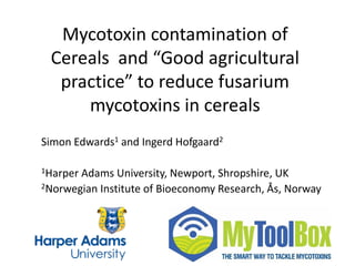 Mycotoxin contamination of
Cereals and “Good agricultural
practice” to reduce fusarium
mycotoxins in cereals
Simon Edwards1 and Ingerd Hofgaard2
1Harper Adams University, Newport, Shropshire, UK
2Norwegian Institute of Bioeconomy Research, Ås, Norway
 