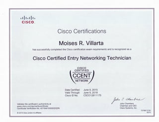I I II I I II I
cI SCO N
Cisco Certifications
Moises R. Villarta
has successfully completed the Cisco certification exam requirements and is recognized as a
Cisco Certified Entry Networking Technician
CISCO
I CERTIFIED
CCENT
NETWORK
t
Date Certified
Valid Through
Cisco ID No.
June 9, 2015
June 9, 2018
CSC012811175
~J~
Validate this certificate's authenticity at
www.cisco.comlgo/verifycertificate
Certificate Verification No. 421644169583DQDN
© 2015 Cisco and/or its affiliates
/ John Chambers
Chairman and CEO
Cisco Systems, Inc.
7078812150
0616
 