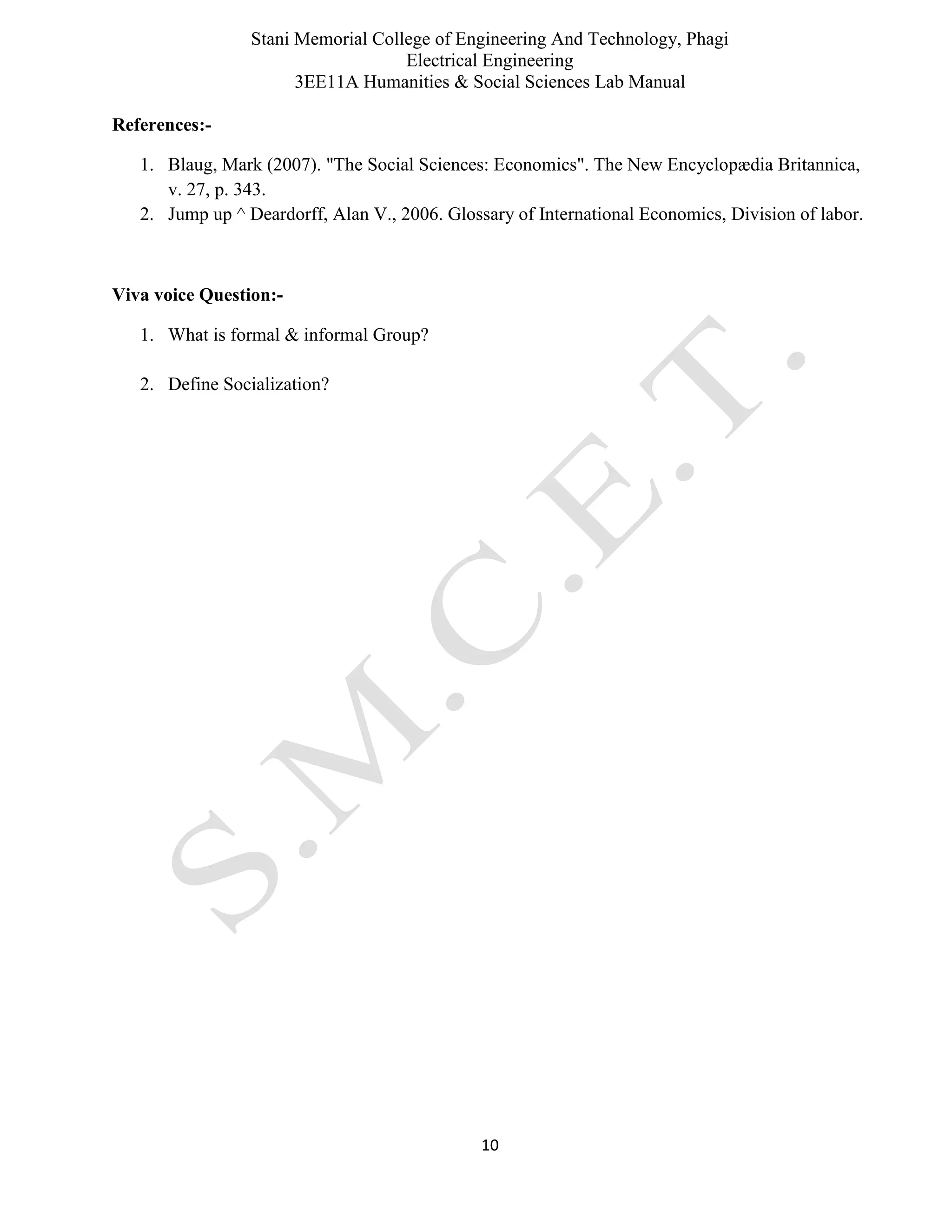 Stani Memorial College of Engineering And Technology, Phagi
Electrical Engineering
3EE11A Humanities & Social Sciences Lab Manual
10
References:-
1. Blaug, Mark (2007). "The Social Sciences: Economics". The New Encyclopædia Britannica,
v. 27, p. 343.
2. Jump up ^ Deardorff, Alan V., 2006. Glossary of International Economics, Division of labor.
Viva voice Question:-
1. What is formal & informal Group?
2. Define Socialization?
 