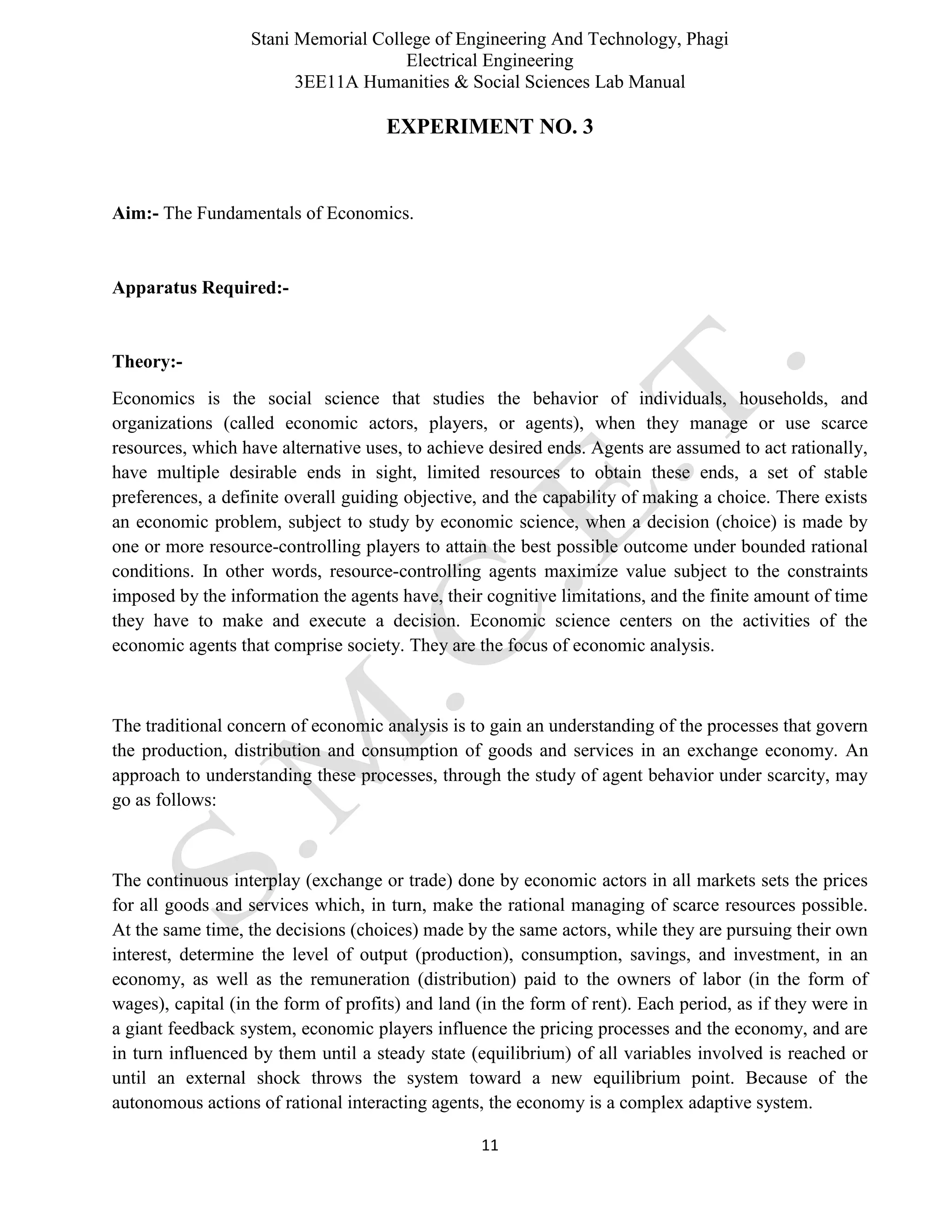 Stani Memorial College of Engineering And Technology, Phagi
Electrical Engineering
3EE11A Humanities & Social Sciences Lab Manual
11
EXPERIMENT NO. 3
Aim:- The Fundamentals of Economics.
Apparatus Required:-
Theory:-
Economics is the social science that studies the behavior of individuals, households, and
organizations (called economic actors, players, or agents), when they manage or use scarce
resources, which have alternative uses, to achieve desired ends. Agents are assumed to act rationally,
have multiple desirable ends in sight, limited resources to obtain these ends, a set of stable
preferences, a definite overall guiding objective, and the capability of making a choice. There exists
an economic problem, subject to study by economic science, when a decision (choice) is made by
one or more resource-controlling players to attain the best possible outcome under bounded rational
conditions. In other words, resource-controlling agents maximize value subject to the constraints
imposed by the information the agents have, their cognitive limitations, and the finite amount of time
they have to make and execute a decision. Economic science centers on the activities of the
economic agents that comprise society. They are the focus of economic analysis.
The traditional concern of economic analysis is to gain an understanding of the processes that govern
the production, distribution and consumption of goods and services in an exchange economy. An
approach to understanding these processes, through the study of agent behavior under scarcity, may
go as follows:
The continuous interplay (exchange or trade) done by economic actors in all markets sets the prices
for all goods and services which, in turn, make the rational managing of scarce resources possible.
At the same time, the decisions (choices) made by the same actors, while they are pursuing their own
interest, determine the level of output (production), consumption, savings, and investment, in an
economy, as well as the remuneration (distribution) paid to the owners of labor (in the form of
wages), capital (in the form of profits) and land (in the form of rent). Each period, as if they were in
a giant feedback system, economic players influence the pricing processes and the economy, and are
in turn influenced by them until a steady state (equilibrium) of all variables involved is reached or
until an external shock throws the system toward a new equilibrium point. Because of the
autonomous actions of rational interacting agents, the economy is a complex adaptive system.
 