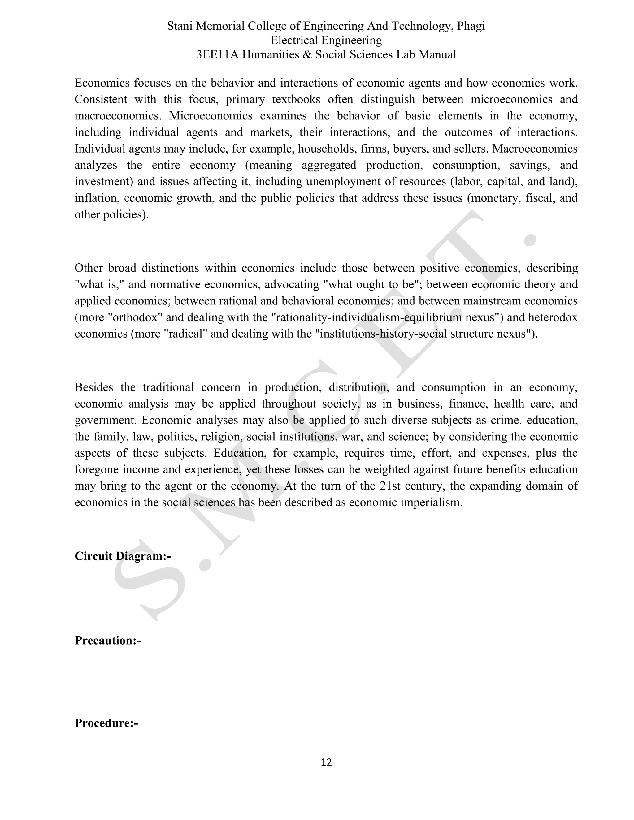 Stani Memorial College of Engineering And Technology, Phagi
Electrical Engineering
3EE11A Humanities & Social Sciences Lab Manual
12
Economics focuses on the behavior and interactions of economic agents and how economies work.
Consistent with this focus, primary textbooks often distinguish between microeconomics and
macroeconomics. Microeconomics examines the behavior of basic elements in the economy,
including individual agents and markets, their interactions, and the outcomes of interactions.
Individual agents may include, for example, households, firms, buyers, and sellers. Macroeconomics
analyzes the entire economy (meaning aggregated production, consumption, savings, and
investment) and issues affecting it, including unemployment of resources (labor, capital, and land),
inflation, economic growth, and the public policies that address these issues (monetary, fiscal, and
other policies).
Other broad distinctions within economics include those between positive economics, describing
"what is," and normative economics, advocating "what ought to be"; between economic theory and
applied economics; between rational and behavioral economics; and between mainstream economics
(more "orthodox" and dealing with the "rationality-individualism-equilibrium nexus") and heterodox
economics (more "radical" and dealing with the "institutions-history-social structure nexus").
Besides the traditional concern in production, distribution, and consumption in an economy,
economic analysis may be applied throughout society, as in business, finance, health care, and
government. Economic analyses may also be applied to such diverse subjects as crime. education,
the family, law, politics, religion, social institutions, war, and science; by considering the economic
aspects of these subjects. Education, for example, requires time, effort, and expenses, plus the
foregone income and experience, yet these losses can be weighted against future benefits education
may bring to the agent or the economy. At the turn of the 21st century, the expanding domain of
economics in the social sciences has been described as economic imperialism.
Circuit Diagram:-
Precaution:-
Procedure:-
 