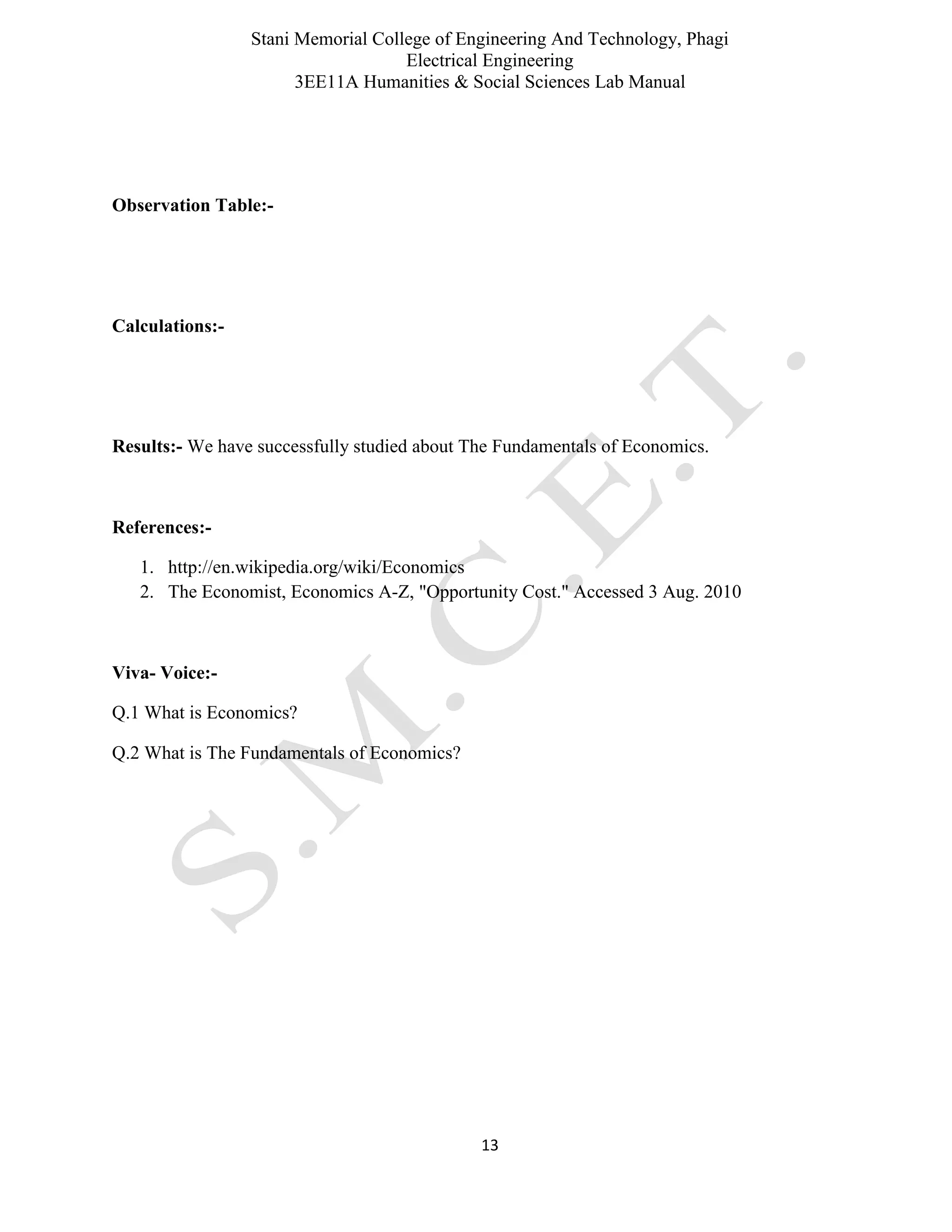 Stani Memorial College of Engineering And Technology, Phagi
Electrical Engineering
3EE11A Humanities & Social Sciences Lab Manual
13
Observation Table:-
Calculations:-
Results:- We have successfully studied about The Fundamentals of Economics.
References:-
1. http://en.wikipedia.org/wiki/Economics
2. The Economist, Economics A-Z, "Opportunity Cost." Accessed 3 Aug. 2010
Viva- Voice:-
Q.1 What is Economics?
Q.2 What is The Fundamentals of Economics?
 