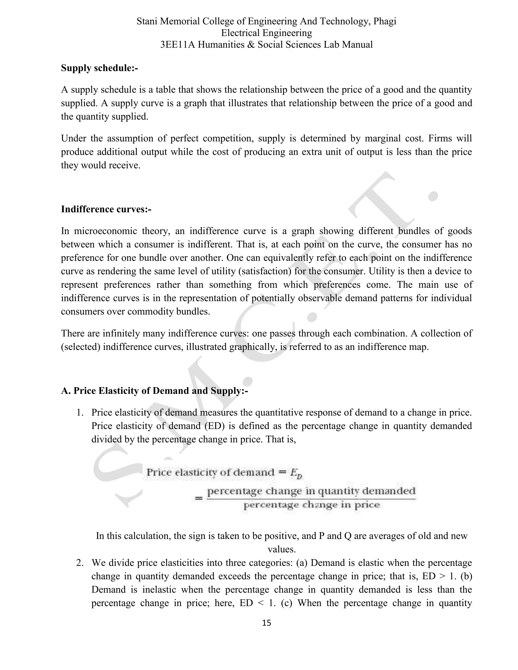 Stani Memorial College of Engineering And Technology, Phagi
Electrical Engineering
3EE11A Humanities & Social Sciences Lab Manual
15
Supply schedule:-
A supply schedule is a table that shows the relationship between the price of a good and the quantity
supplied. A supply curve is a graph that illustrates that relationship between the price of a good and
the quantity supplied.
Under the assumption of perfect competition, supply is determined by marginal cost. Firms will
produce additional output while the cost of producing an extra unit of output is less than the price
they would receive.
Indifference curves:-
In microeconomic theory, an indifference curve is a graph showing different bundles of goods
between which a consumer is indifferent. That is, at each point on the curve, the consumer has no
preference for one bundle over another. One can equivalently refer to each point on the indifference
curve as rendering the same level of utility (satisfaction) for the consumer. Utility is then a device to
represent preferences rather than something from which preferences come. The main use of
indifference curves is in the representation of potentially observable demand patterns for individual
consumers over commodity bundles.
There are infinitely many indifference curves: one passes through each combination. A collection of
(selected) indifference curves, illustrated graphically, is referred to as an indifference map.
A. Price Elasticity of Demand and Supply:-
1. Price elasticity of demand measures the quantitative response of demand to a change in price.
Price elasticity of demand (ED) is defined as the percentage change in quantity demanded
divided by the percentage change in price. That is,
In this calculation, the sign is taken to be positive, and P and Q are averages of old and new
values.
2. We divide price elasticities into three categories: (a) Demand is elastic when the percentage
change in quantity demanded exceeds the percentage change in price; that is, ED > 1. (b)
Demand is inelastic when the percentage change in quantity demanded is less than the
percentage change in price; here, ED < 1. (c) When the percentage change in quantity
 