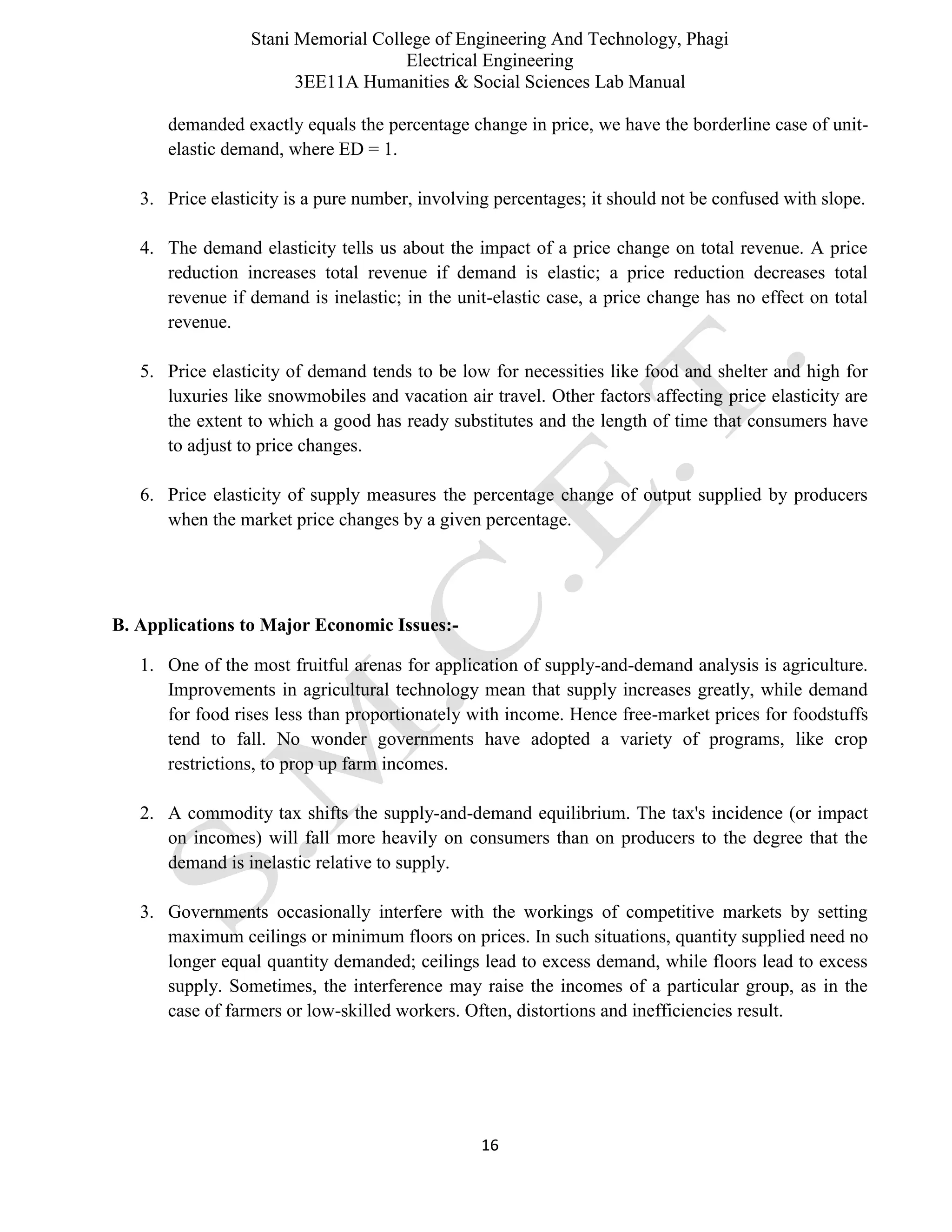 Stani Memorial College of Engineering And Technology, Phagi
Electrical Engineering
3EE11A Humanities & Social Sciences Lab Manual
16
demanded exactly equals the percentage change in price, we have the borderline case of unit-
elastic demand, where ED = 1.
3. Price elasticity is a pure number, involving percentages; it should not be confused with slope.
4. The demand elasticity tells us about the impact of a price change on total revenue. A price
reduction increases total revenue if demand is elastic; a price reduction decreases total
revenue if demand is inelastic; in the unit-elastic case, a price change has no effect on total
revenue.
5. Price elasticity of demand tends to be low for necessities like food and shelter and high for
luxuries like snowmobiles and vacation air travel. Other factors affecting price elasticity are
the extent to which a good has ready substitutes and the length of time that consumers have
to adjust to price changes.
6. Price elasticity of supply measures the percentage change of output supplied by producers
when the market price changes by a given percentage.
B. Applications to Major Economic Issues:-
1. One of the most fruitful arenas for application of supply-and-demand analysis is agriculture.
Improvements in agricultural technology mean that supply increases greatly, while demand
for food rises less than proportionately with income. Hence free-market prices for foodstuffs
tend to fall. No wonder governments have adopted a variety of programs, like crop
restrictions, to prop up farm incomes.
2. A commodity tax shifts the supply-and-demand equilibrium. The tax's incidence (or impact
on incomes) will fall more heavily on consumers than on producers to the degree that the
demand is inelastic relative to supply.
3. Governments occasionally interfere with the workings of competitive markets by setting
maximum ceilings or minimum floors on prices. In such situations, quantity supplied need no
longer equal quantity demanded; ceilings lead to excess demand, while floors lead to excess
supply. Sometimes, the interference may raise the incomes of a particular group, as in the
case of farmers or low-skilled workers. Often, distortions and inefficiencies result.
 