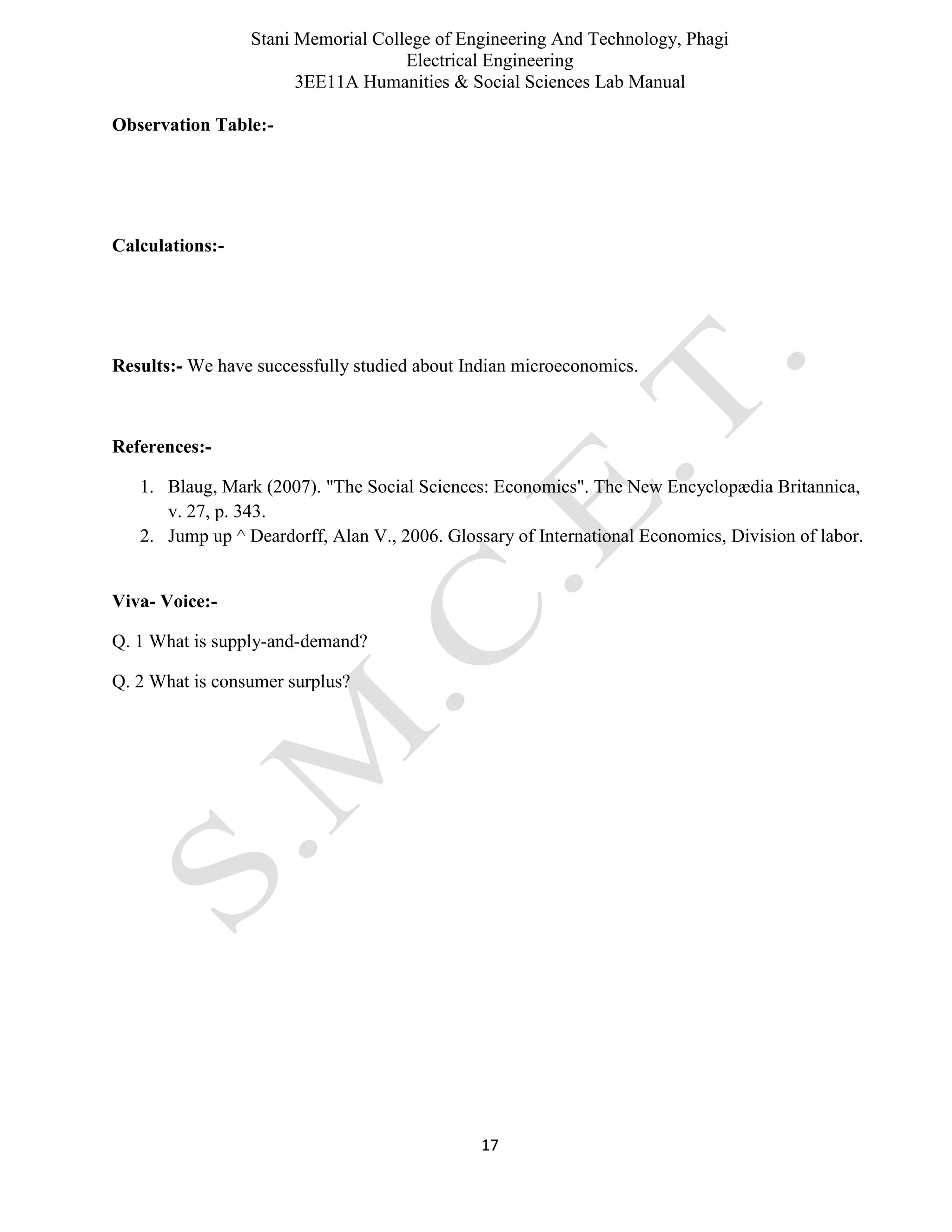 Stani Memorial College of Engineering And Technology, Phagi
Electrical Engineering
3EE11A Humanities & Social Sciences Lab Manual
17
Observation Table:-
Calculations:-
Results:- We have successfully studied about Indian microeconomics.
References:-
1. Blaug, Mark (2007). "The Social Sciences: Economics". The New Encyclopædia Britannica,
v. 27, p. 343.
2. Jump up ^ Deardorff, Alan V., 2006. Glossary of International Economics, Division of labor.
Viva- Voice:-
Q. 1 What is supply-and-demand?
Q. 2 What is consumer surplus?
 