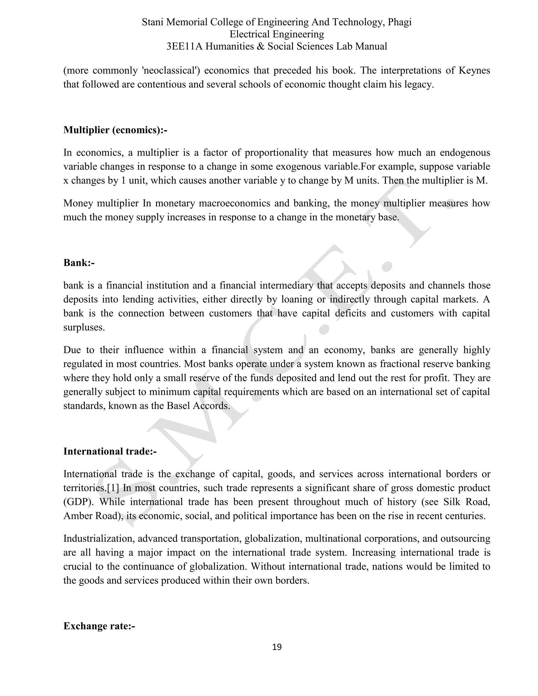 Stani Memorial College of Engineering And Technology, Phagi
Electrical Engineering
3EE11A Humanities & Social Sciences Lab Manual
19
(more commonly 'neoclassical') economics that preceded his book. The interpretations of Keynes
that followed are contentious and several schools of economic thought claim his legacy.
Multiplier (ecnomics):-
In economics, a multiplier is a factor of proportionality that measures how much an endogenous
variable changes in response to a change in some exogenous variable.For example, suppose variable
x changes by 1 unit, which causes another variable y to change by M units. Then the multiplier is M.
Money multiplier In monetary macroeconomics and banking, the money multiplier measures how
much the money supply increases in response to a change in the monetary base.
Bank:-
bank is a financial institution and a financial intermediary that accepts deposits and channels those
deposits into lending activities, either directly by loaning or indirectly through capital markets. A
bank is the connection between customers that have capital deficits and customers with capital
surpluses.
Due to their influence within a financial system and an economy, banks are generally highly
regulated in most countries. Most banks operate under a system known as fractional reserve banking
where they hold only a small reserve of the funds deposited and lend out the rest for profit. They are
generally subject to minimum capital requirements which are based on an international set of capital
standards, known as the Basel Accords.
International trade:-
International trade is the exchange of capital, goods, and services across international borders or
territories.[1] In most countries, such trade represents a significant share of gross domestic product
(GDP). While international trade has been present throughout much of history (see Silk Road,
Amber Road), its economic, social, and political importance has been on the rise in recent centuries.
Industrialization, advanced transportation, globalization, multinational corporations, and outsourcing
are all having a major impact on the international trade system. Increasing international trade is
crucial to the continuance of globalization. Without international trade, nations would be limited to
the goods and services produced within their own borders.
Exchange rate:-
 