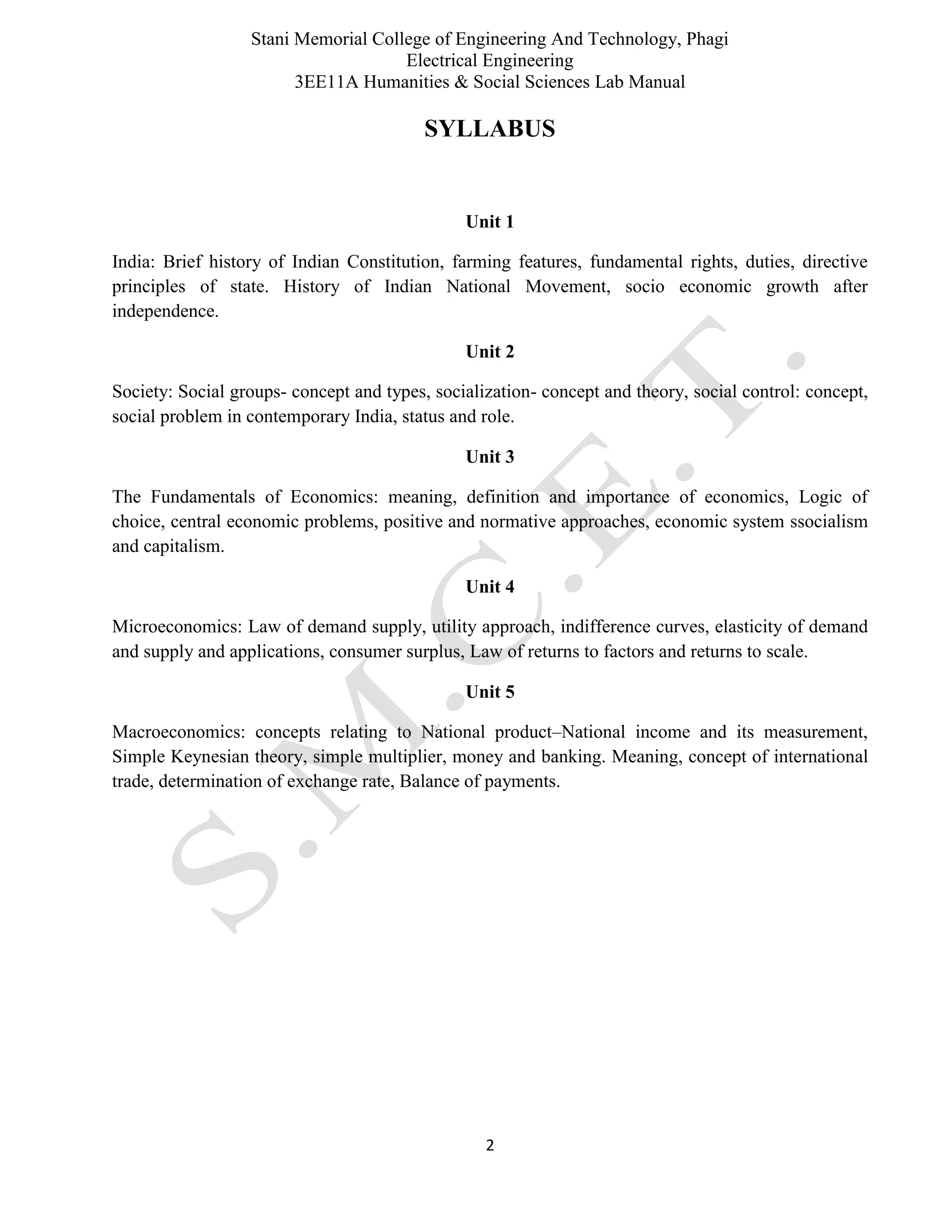 Stani Memorial College of Engineering And Technology, Phagi
Electrical Engineering
3EE11A Humanities & Social Sciences Lab Manual
2
SYLLABUS
Unit 1
India: Brief history of Indian Constitution, farming features, fundamental rights, duties, directive
principles of state. History of Indian National Movement, socio economic growth after
independence.
Unit 2
Society: Social groups- concept and types, socialization- concept and theory, social control: concept,
social problem in contemporary India, status and role.
Unit 3
The Fundamentals of Economics: meaning, definition and importance of economics, Logic of
choice, central economic problems, positive and normative approaches, economic system ssocialism
and capitalism.
Unit 4
Microeconomics: Law of demand supply, utility approach, indifference curves, elasticity of demand
and supply and applications, consumer surplus, Law of returns to factors and returns to scale.
Unit 5
Macroeconomics: concepts relating to National product–National income and its measurement,
Simple Keynesian theory, simple multiplier, money and banking. Meaning, concept of international
trade, determination of exchange rate, Balance of payments.
 