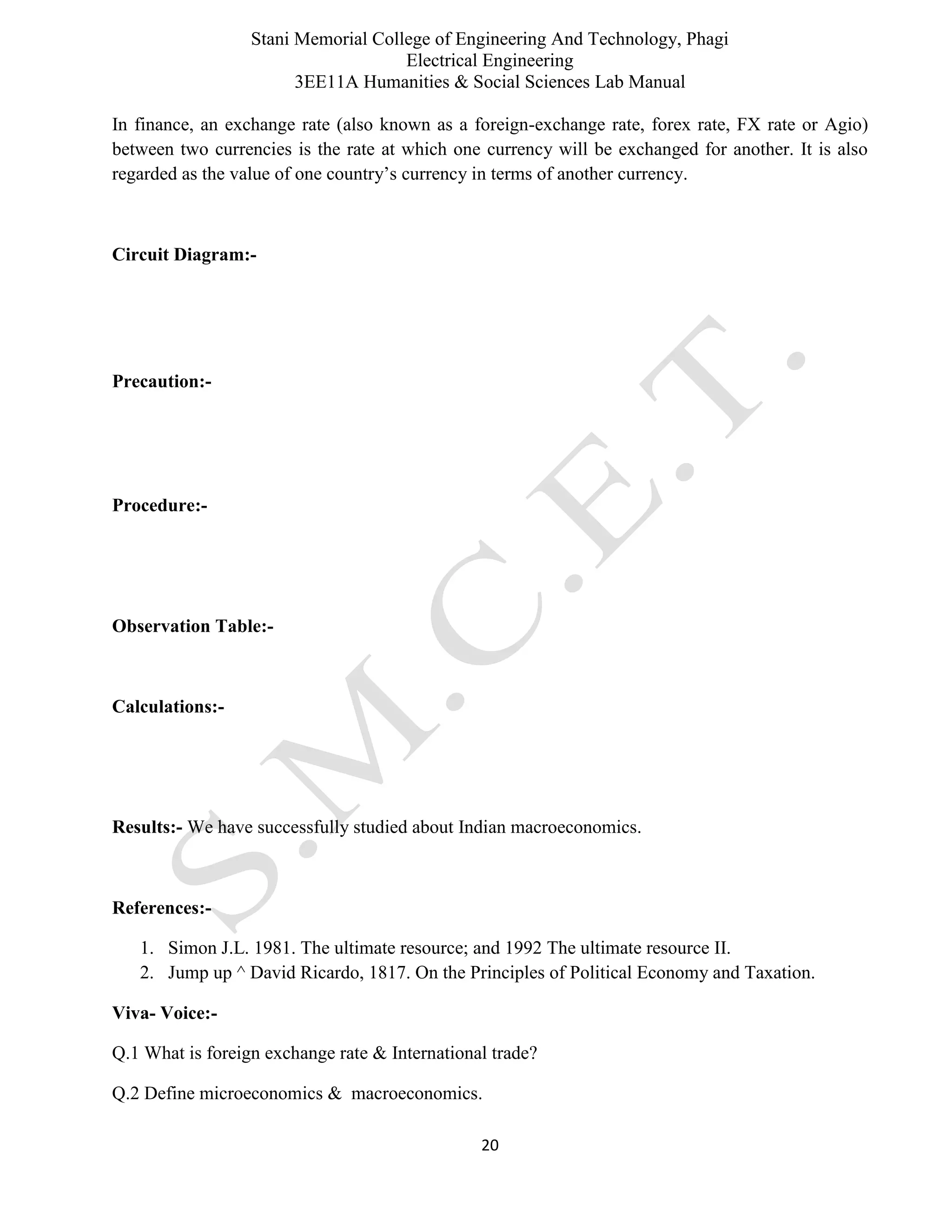 Stani Memorial College of Engineering And Technology, Phagi
Electrical Engineering
3EE11A Humanities & Social Sciences Lab Manual
20
In finance, an exchange rate (also known as a foreign-exchange rate, forex rate, FX rate or Agio)
between two currencies is the rate at which one currency will be exchanged for another. It is also
regarded as the value of one country’s currency in terms of another currency.
Circuit Diagram:-
Precaution:-
Procedure:-
Observation Table:-
Calculations:-
Results:- We have successfully studied about Indian macroeconomics.
References:-
1. Simon J.L. 1981. The ultimate resource; and 1992 The ultimate resource II.
2. Jump up ^ David Ricardo, 1817. On the Principles of Political Economy and Taxation.
Viva- Voice:-
Q.1 What is foreign exchange rate & International trade?
Q.2 Define microeconomics & macroeconomics.
 
