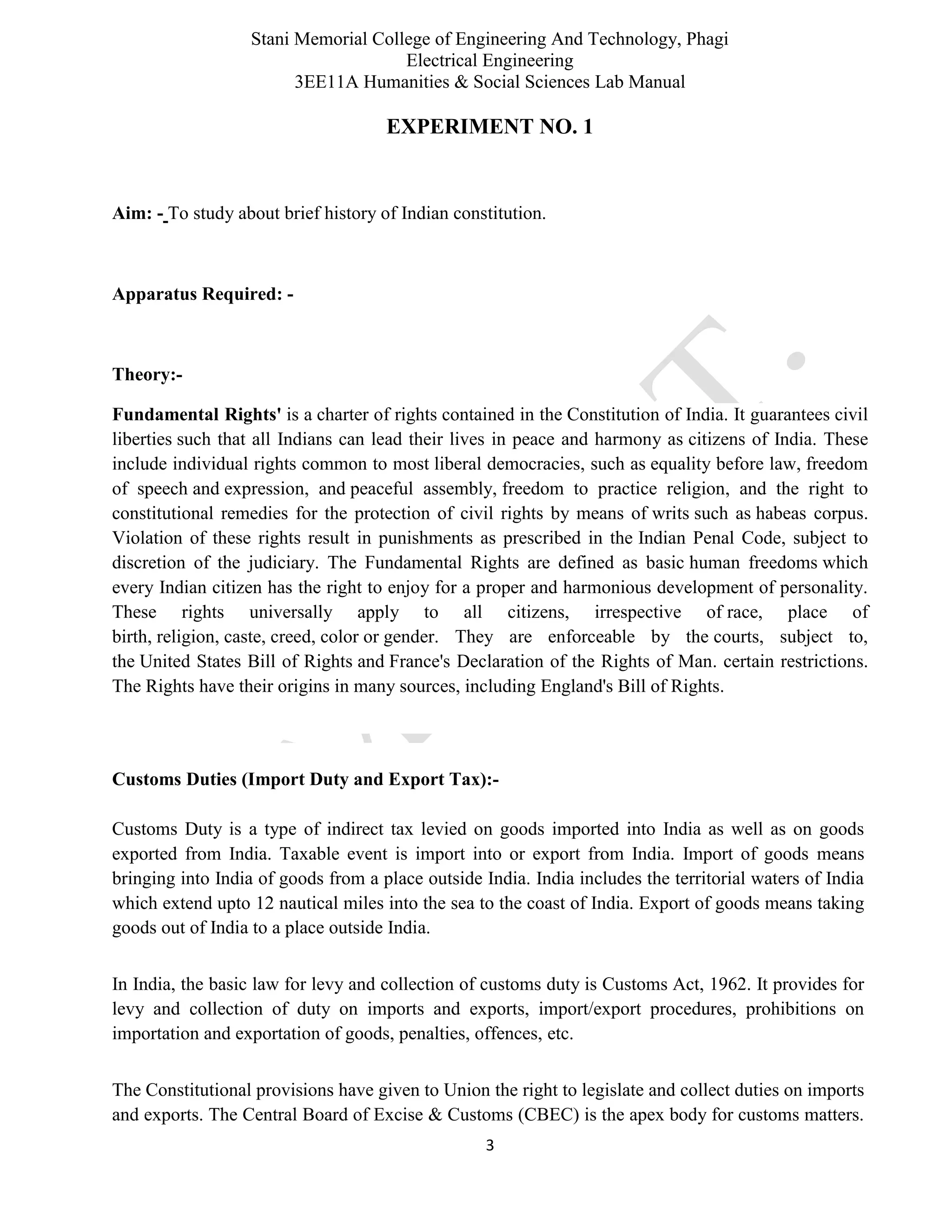 Stani Memorial College of Engineering And Technology, Phagi
Electrical Engineering
3EE11A Humanities & Social Sciences Lab Manual
3
EXPERIMENT NO. 1
Aim: - To study about brief history of Indian constitution.
Apparatus Required: -
Theory:-
Fundamental Rights' is a charter of rights contained in the Constitution of India. It guarantees civil
liberties such that all Indians can lead their lives in peace and harmony as citizens of India. These
include individual rights common to most liberal democracies, such as equality before law, freedom
of speech and expression, and peaceful assembly, freedom to practice religion, and the right to
constitutional remedies for the protection of civil rights by means of writs such as habeas corpus.
Violation of these rights result in punishments as prescribed in the Indian Penal Code, subject to
discretion of the judiciary. The Fundamental Rights are defined as basic human freedoms which
every Indian citizen has the right to enjoy for a proper and harmonious development of personality.
These rights universally apply to all citizens, irrespective of race, place of
birth, religion, caste, creed, color or gender. They are enforceable by the courts, subject to,
the United States Bill of Rights and France's Declaration of the Rights of Man. certain restrictions.
The Rights have their origins in many sources, including England's Bill of Rights.
Customs Duties (Import Duty and Export Tax):-
Customs Duty is a type of indirect tax levied on goods imported into India as well as on goods
exported from India. Taxable event is import into or export from India. Import of goods means
bringing into India of goods from a place outside India. India includes the territorial waters of India
which extend upto 12 nautical miles into the sea to the coast of India. Export of goods means taking
goods out of India to a place outside India.
In India, the basic law for levy and collection of customs duty is Customs Act, 1962. It provides for
levy and collection of duty on imports and exports, import/export procedures, prohibitions on
importation and exportation of goods, penalties, offences, etc.
The Constitutional provisions have given to Union the right to legislate and collect duties on imports
and exports. The Central Board of Excise & Customs (CBEC) is the apex body for customs matters.
 